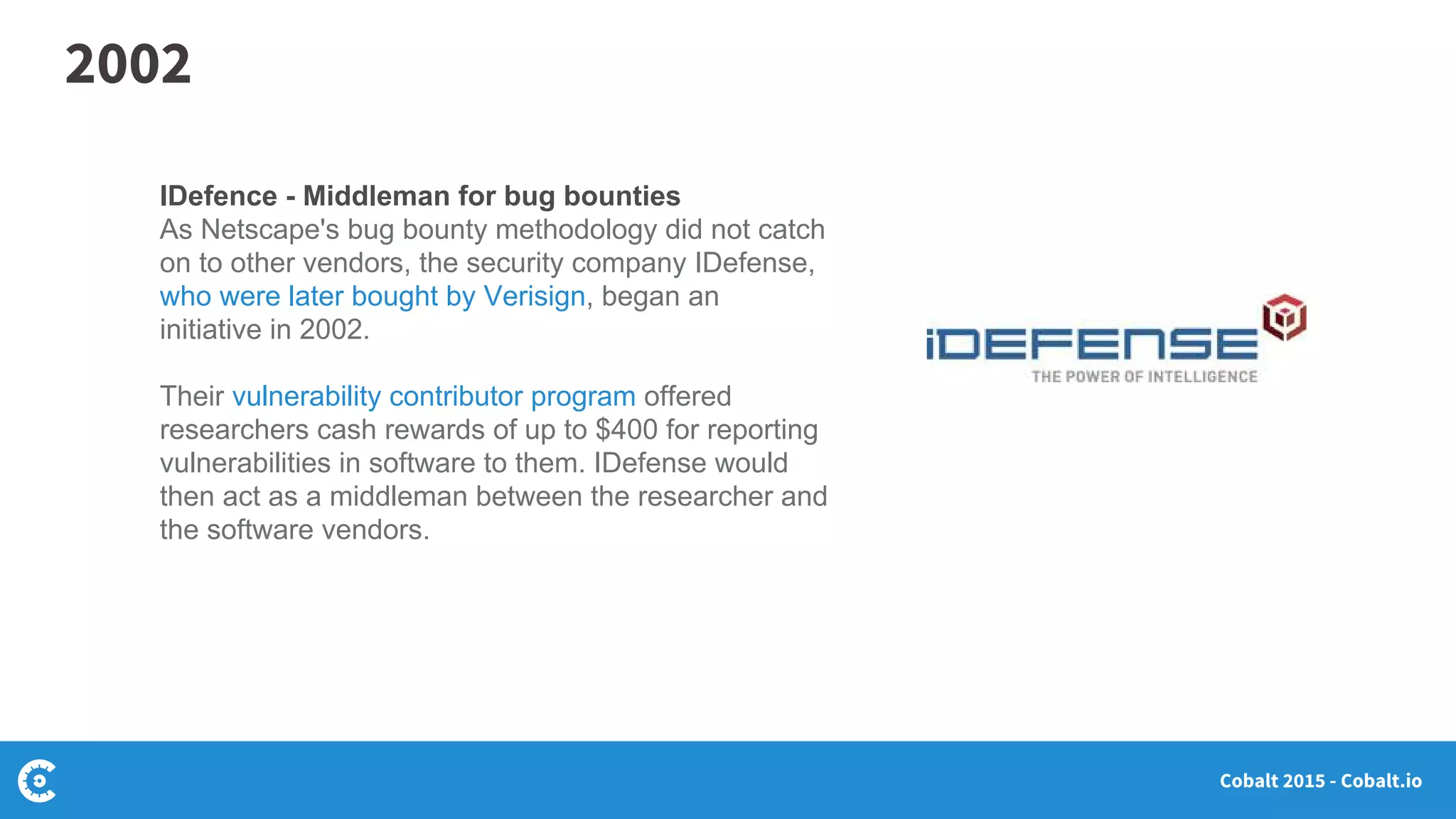 Cobalt 2015 - Cobalt.io
IDefence - Middleman for bug bounties
As Netscape's bug bounty methodology did not catch
on to other vendors, the security company IDefense,
who were later bought by Verisign, began an
initiative in 2002.
Their vulnerability contributor program offered
researchers cash rewards of up to $400 for reporting
vulnerabilities in software to them. IDefense would
then act as a middleman between the researcher and
the software vendors.
2002
 