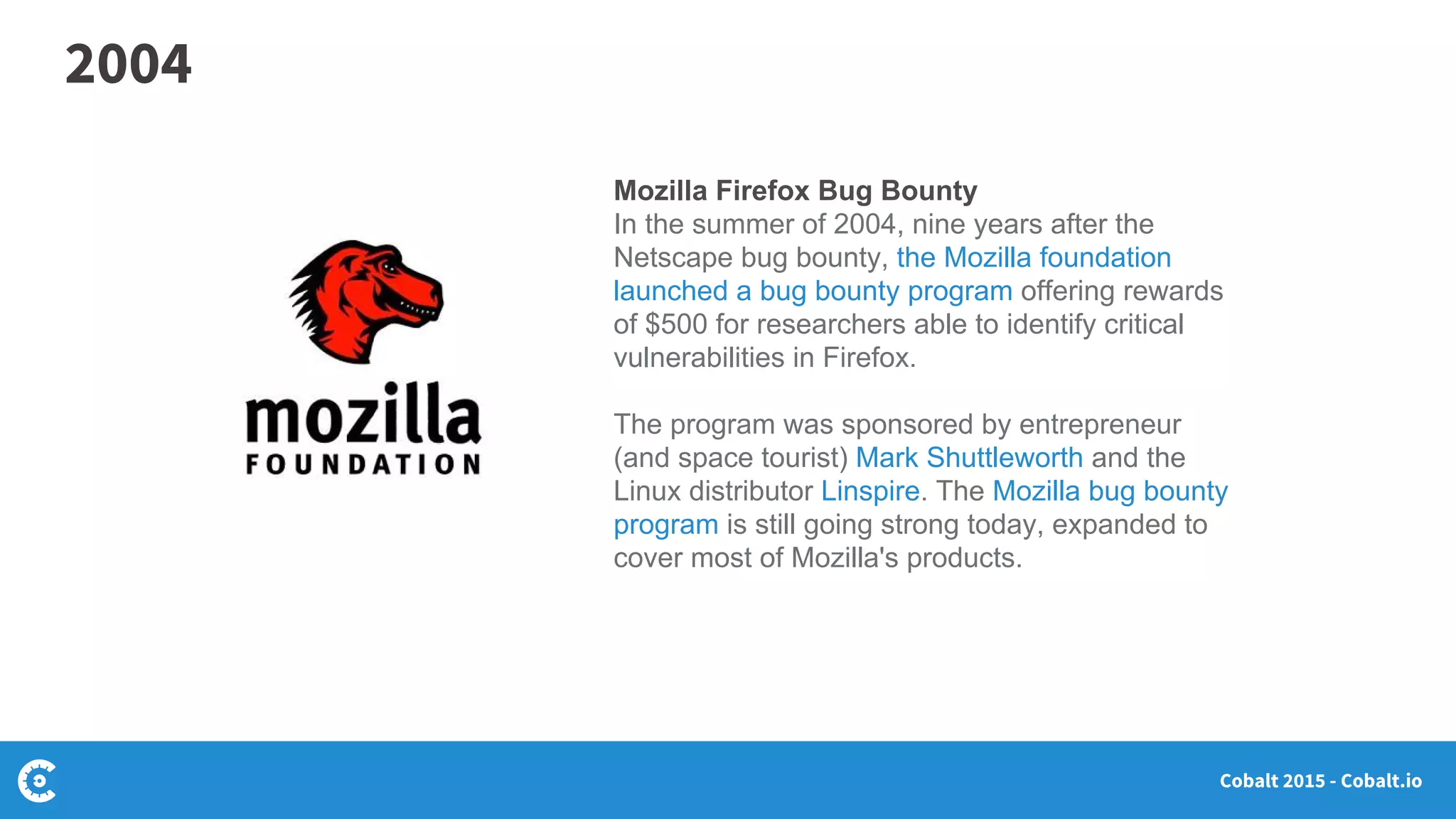 Cobalt 2015 - Cobalt.io
Mozilla Firefox Bug Bounty
In the summer of 2004, nine years after the
Netscape bug bounty, the Mozilla foundation
launched a bug bounty program offering rewards
of $500 for researchers able to identify critical
vulnerabilities in Firefox.
The program was sponsored by entrepreneur
(and space tourist) Mark Shuttleworth and the
Linux distributor Linspire. The Mozilla bug bounty
program is still going strong today, expanded to
cover most of Mozilla's products.
2004
 