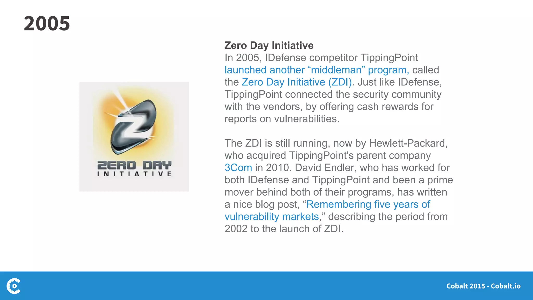 Cobalt 2015 - Cobalt.io
Zero Day Initiative
In 2005, IDefense competitor TippingPoint
launched another “middleman” program, called
the Zero Day Initiative (ZDI). Just like IDefense,
TippingPoint connected the security community
with the vendors, by offering cash rewards for
reports on vulnerabilities.
The ZDI is still running, now by Hewlett-Packard,
who acquired TippingPoint's parent company
3Com in 2010. David Endler, who has worked for
both IDefense and TippingPoint and been a prime
mover behind both of their programs, has written
a nice blog post, “Remembering five years of
vulnerability markets,” describing the period from
2002 to the launch of ZDI.
2005
 