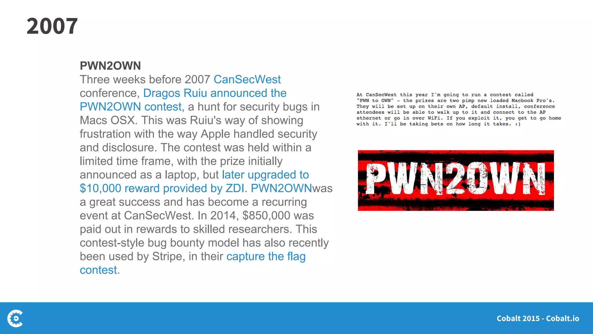 Cobalt 2015 - Cobalt.io
PWN2OWN
Three weeks before 2007 CanSecWest
conference, Dragos Ruiu announced the
PWN2OWN contest, a hunt for security bugs in
Macs OSX. This was Ruiu's way of showing
frustration with the way Apple handled security
and disclosure. The contest was held within a
limited time frame, with the prize initially
announced as a laptop, but later upgraded to
$10,000 reward provided by ZDI. PWN2OWNwas
a great success and has become a recurring
event at CanSecWest. In 2014, $850,000 was
paid out in rewards to skilled researchers. This
contest-style bug bounty model has also recently
been used by Stripe, in their capture the flag
contest.
2007
 