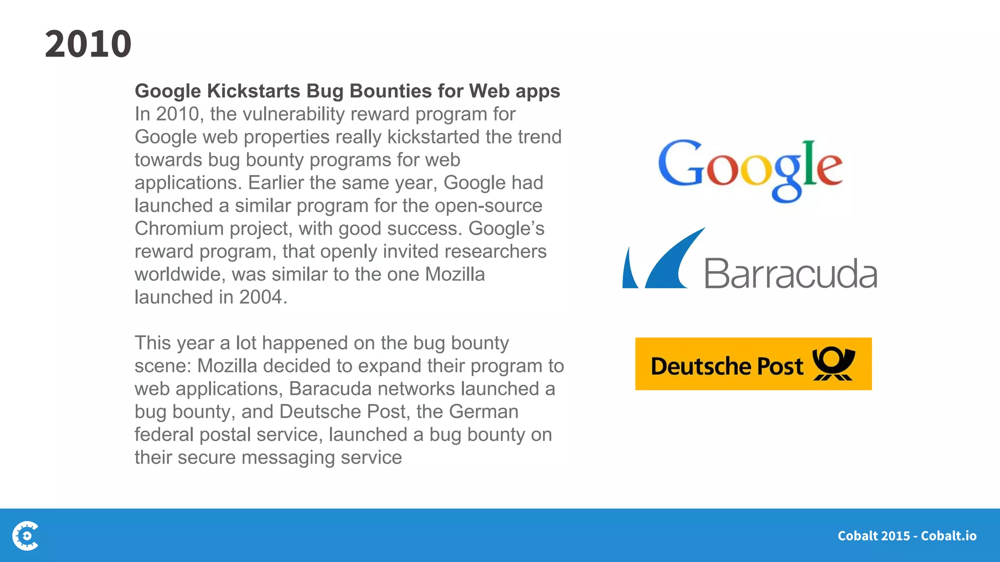 Cobalt 2015 - Cobalt.io
Google Kickstarts Bug Bounties for Web apps
In 2010, the vulnerability reward program for
Google web properties really kickstarted the trend
towards bug bounty programs for web
applications. Earlier the same year, Google had
launched a similar program for the open-source
Chromium project, with good success. Google’s
reward program, that openly invited researchers
worldwide, was similar to the one Mozilla
launched in 2004.
This year a lot happened on the bug bounty
scene: Mozilla decided to expand their program to
web applications, Baracuda networks launched a
bug bounty, and Deutsche Post, the German
federal postal service, launched a bug bounty on
their secure messaging service
2010
 