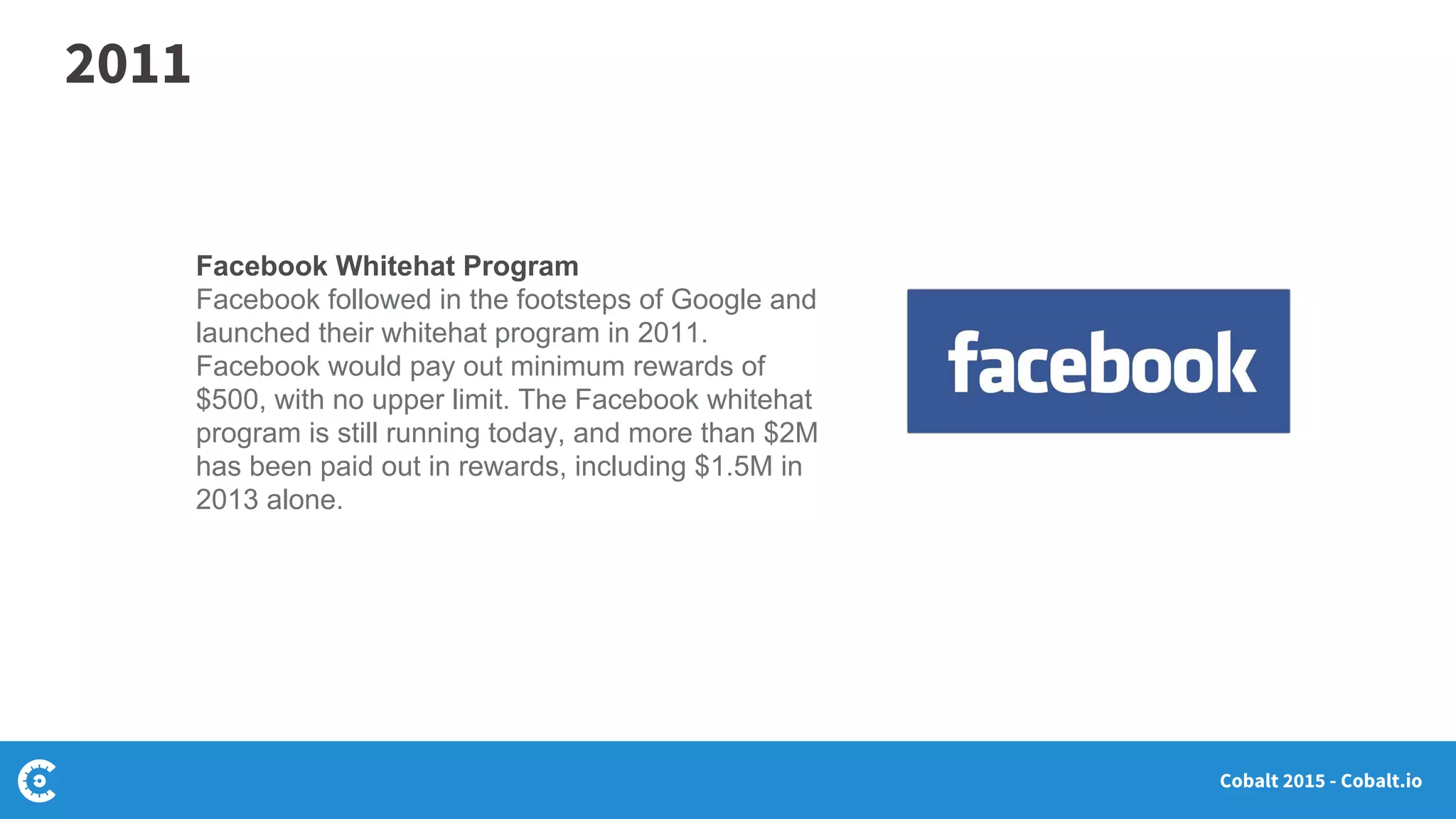 Cobalt 2015 - Cobalt.io
Facebook Whitehat Program
Facebook followed in the footsteps of Google and
launched their whitehat program in 2011.
Facebook would pay out minimum rewards of
$500, with no upper limit. The Facebook whitehat
program is still running today, and more than $2M
has been paid out in rewards, including $1.5M in
2013 alone.
2011
 