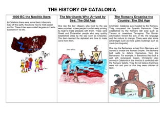 THE HISTORY OF CATALONIA
1000 BC the Neolitic Ibers
In Catalonia there were some Iberic tribes who
lived off the earth, they knew how to melt copper
and tin. These tribes were called ilergetes in Lleida,
ausetans in Vic etc.
The Merchants Who Arrived by
Sea: The Old Age
One day the iber villagers who lived by the sea
were surprised to see people from far away arriving
by boat to trade products with them. These were
Greek and Phoenetian people who very quickly
established cities by the sea such as Empúries.
The ibers learned the alphabet and how to make
coins from them.
The Romans Organise the
Country: The Old Age
A bit later, Catalonia was invaded by the Romans.
They conquered the Spanish Peninsula. Cities
established by the Romans still exist such as
Tarraco or nowadays Tarragona. The Roman
colonization forced the way of life, the language
and the culture to change. There were also some
advantages such as more public buildings such as
roads (via Augusta).
One day the Barbarians arrived from Germany and
started to invade the Roman Empire. The Romans
built walls to defend themselves from the
Barbarians. For example, in Barcelona they built a
wall with rectangular towers. Christianity also
arrived in Catalonia at this time but it conflicted with
the Romans’ beliefs. They did not believe that there
were rich and poor or that they were children of
God.
 