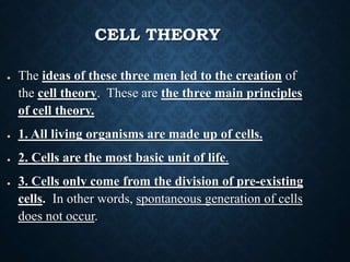 CELL THEORY
● The ideas of these three men led to the creation of
the cell theory. These are the three main principles
of cell theory.
● 1. All living organisms are made up of cells.
● 2. Cells are the most basic unit of life.
● 3. Cells only come from the division of pre-existing
cells. In other words, spontaneous generation of cells
does not occur.
 