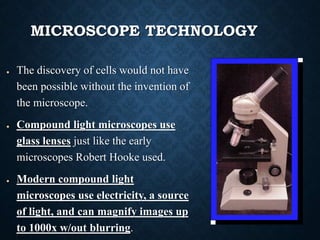 MICROSCOPE TECHNOLOGY
● The discovery of cells would not have
been possible without the invention of
the microscope.
● Compound light microscopes use
glass lenses just like the early
microscopes Robert Hooke used.
● Modern compound light
microscopes use electricity, a source
of light, and can magnify images up
to 1000x w/out blurring.
 
