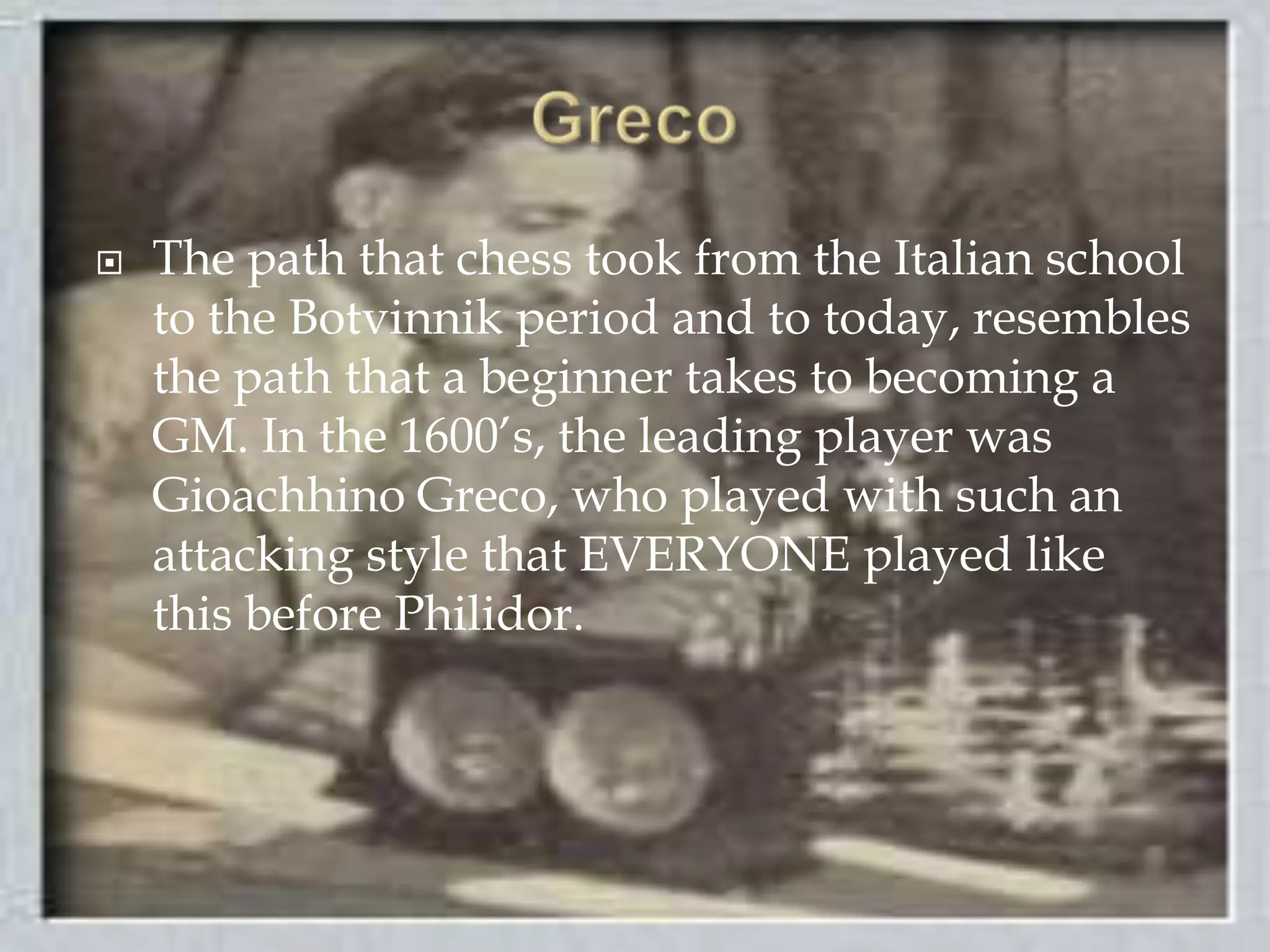 GrecoThe path that chess took from the Italian school to the Botvinnik period and to today, resembles the path that a beginner takes to becoming a GM. In the 1600’s, the leading player was Gioachhino Greco, who played with such an attacking style that EVERYONE played like this before Philidor.