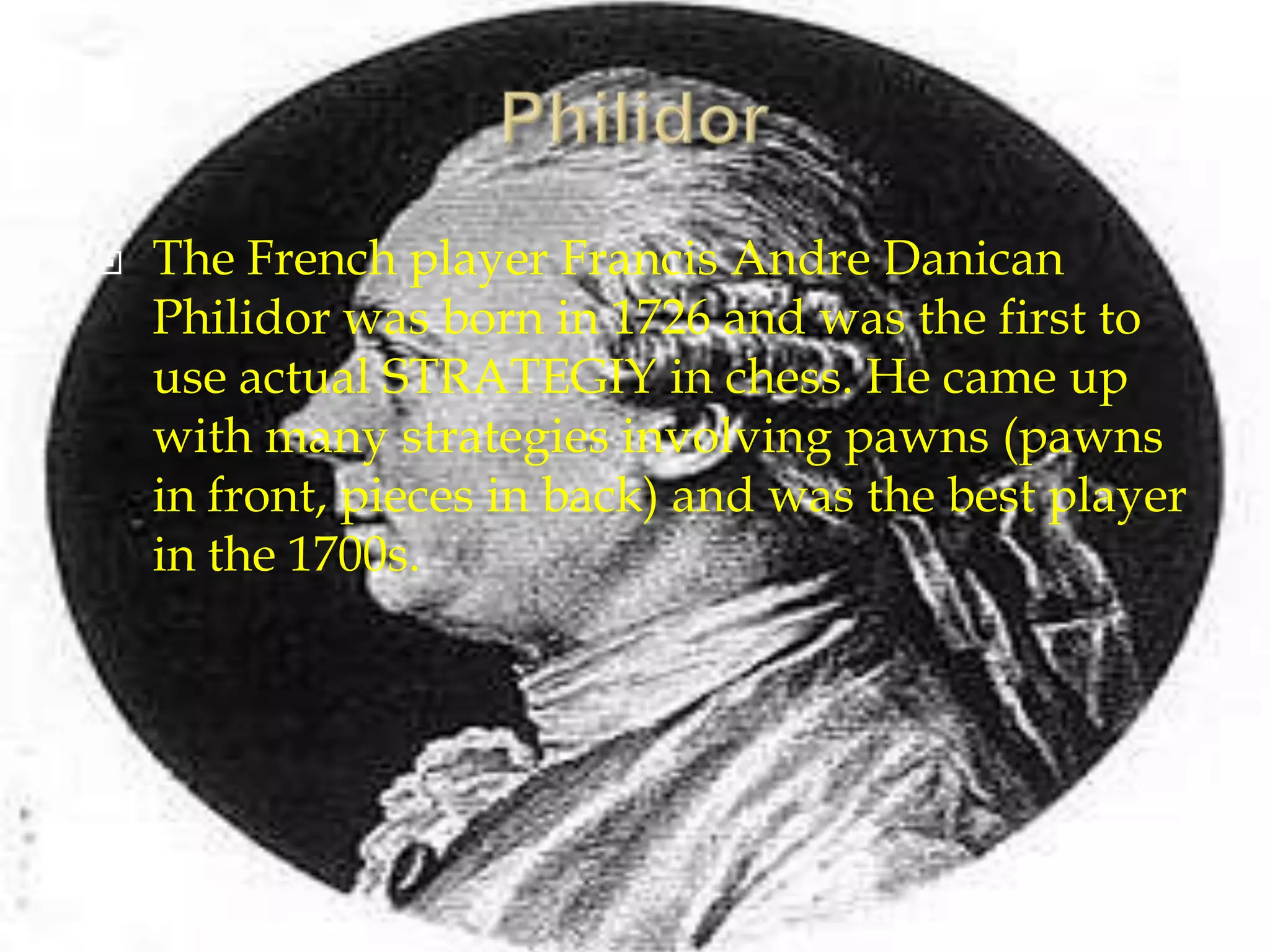 PhilidorThe French player Francis Andre Danican Philidor was born in 1726 and was the first to use actual STRATEGIY in chess. He came up with many strategies involving pawns (pawns in front, pieces in back) and was the best player in the 1700s.