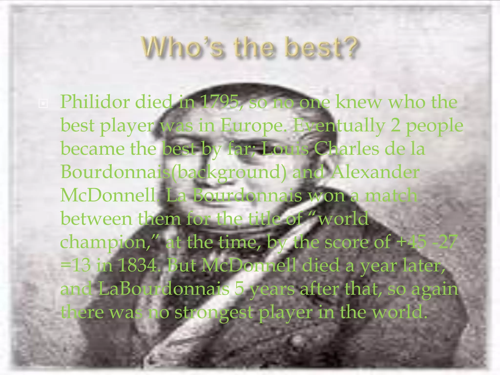 Who’s the best?Philidor died in 1795, so no one knew who the best player was in Europe. Eventually 2 people became the best by far; Louis Charles de la Bourdonnais(background) and Alexander McDonnell. La Bourdonnais won a match between them for the title of “world champion,” at the time, by the score of +45 -27 =13 in 1834. But McDonnell died a year later, and LaBourdonnais 5 years after that, so again there was no strongest player in the world.