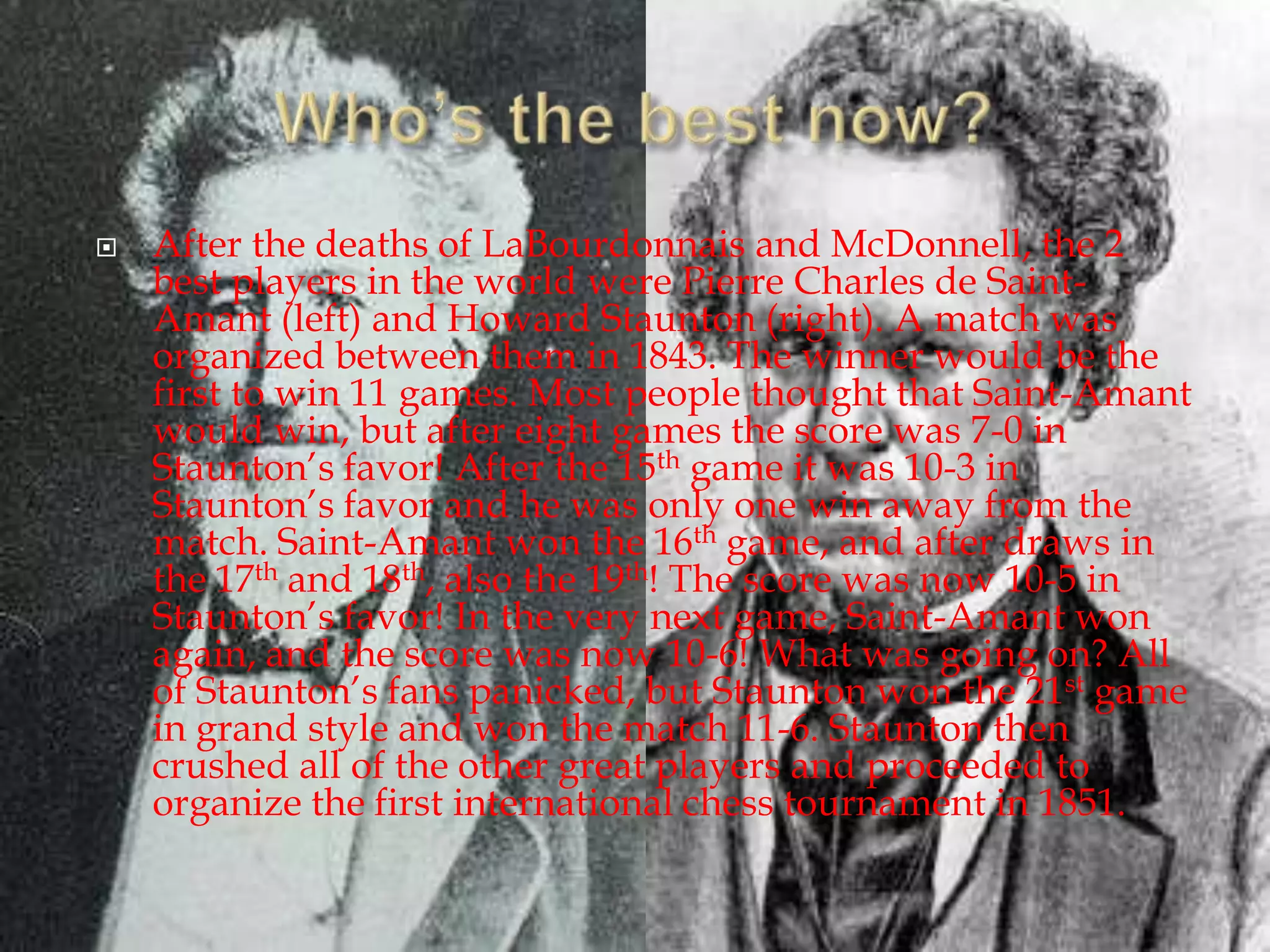 Who’s the best now?After the deaths of LaBourdonnais and McDonnell, the 2 best players in the world were Pierre Charles de Saint-Amant (left) and Howard Staunton (right). A match was organized between them in 1843. The winner would be the first to win 11 games. Most people thought that Saint-Amant would win, but after eight games the score was 7-0 in Staunton’s favor! After the 15th game it was 10-3 in Staunton’s favor and he was only one win away from the match. Saint-Amant won the 16th game, and after draws in the 17th and 18th, also the 19th! The score was now 10-5 in Staunton’s favor! In the very next game, Saint-Amant won again, and the score was now 10-6! What was going on? All of Staunton’s fans panicked, but Staunton won the 21st game in grand style and won the match 11-6. Staunton then crushed all of the other great players and proceeded to organize the first international chess tournament in 1851.