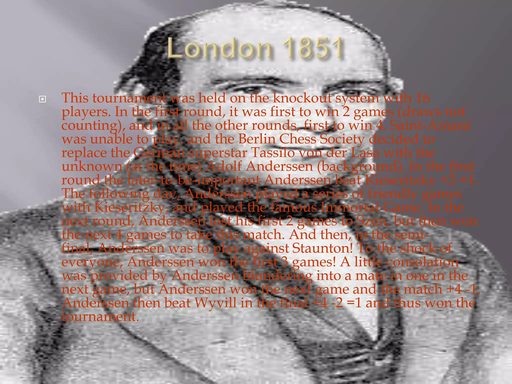 London 1851This tournament was held on the knockout system with 16 players. In the first round, it was first to win 2 games (draws not counting), and in all the other rounds, first to win 4. Saint-Amant was unable to play, and the Berlin Chess Society decided to replace the German superstar Tassilo von der Lasa with the unknown (at the time) Adolf Anderssen (background). In the first round the later-to-be-important Anderssen beat Kieseritzky +2 =1. The following day, Anderssen played a series of friendly games with Kieseritzky, and played the famous Immortal Game. In the next round, Anderssen lost his first 2 games to Szen, but then won the next 4 games to take this match. And then, in the semi-final, Anderssen was to play against Staunton! To the shock of everyone, Anderssen won the first 3 games! A little consolation was provided by Anderssen blundering into a mate in one in the next game, but Anderssen won the next game and the match +4 -1. Anderssen then beat Wyvill in the final +4 -2 =1 and thus won the tournament.