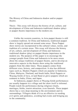 The History of China and Indonesia shadow and/or puppet
theatre.
Thesis : This essay will discuss the history of art, culture, and
development of China and Indonesia traditional shadow (play)
or puppet theatre importance to the modern era.
Unlike the western countries, in Asia puppet theatre is still
a common tradition. In China and Indonesia, traditional puppet
show is largely spread out around some areas. These Puppet
show stories are incorporated to the cultural values, norms, and
tradition of a certain areas. This essay will discuss the history
of art, culture, and development of China and Indonesia
traditional shadow (play) or puppet theatre importance to the
modern era. The purpose of this paper is to encourage the
younger people from China and Indonesia to be more aware
about the unique traditions of puppet theatre, and to develop an
innovative aspects in the theatre show using the traditional
puppets from the older times. These puppets comes from
different sizes, history, and composition. It also has different
types such as, Shadow Puppets which are popular in Indonesia,
China, Malaysia, Thailand, and South India, Stick Puppets or
Wayang Golek of Java, or/and Hand or glove puppets which are
common in India, China, and Japan.
In Indonesia, puppet shows or Wayang Golek performances
are usually happens in a village and the show itself is informal.
People watch the performance during religious rituals,
marriages, births, tourist attraction, even funerals. These puppet
shows has a very deep meaning to the environment and its
surroundings. Villagers think of it as an effective in warding
evil spirits and epidemics, avoiding bad events and bringing joy
to the community.
 