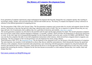 The History of Computer Development Essay
Every generation of computer experienced a major technological development that basically changed the way computers operate, thus resulting in
increasingly smaller, cheaper, more powerful and more efficient and reliable devices .The history of computer development is always referred to in
reference to the different generations of computing devices.
The first generation (1940–1956) is the Vacuum Tubes. The first generation computers used vacuum tubes for circuitry and magnetic drums for their
memory, and because of that they big and were often large, taking up entire rooms to build. They are so expensive to operate because they are very
large and took a lot of maintenance and in addition they use a great deal of electricity and similarly...show more content...
The second–generation computers are still relied on the punched cards for input and the paper printouts for output. The second–generation computers
have moved from cryptic binary machine language to languages, or assembly, symbolic, which will allow the programmers to specify the instructions
in words. At this time, high–level of programming languages are also being developed, such as the early versions of COBOL and FORTRAN. These
were also the first computers that able to store their programmer instructions in their memory, which moved from a magnetic drum to magnetic core
technology. The first computers of this second–generation were developed for the atomic energy industry.
Third Generation (1964–1971), the Integrated Circuit. The development of the integrated circuit was the pioneer of the third generation of computers.
The same transistor, but miniature in size and placed on silicon chip, that are called the semiconductors, which dramatically increase the speed and
efficiency of the computers. Instead of punched cards and printouts, users interacting with third generation computers by using the keyboards and
monitors and interfaced with an operating system, which allowed the device to run through many different applications at same time with a central
program that monitoring the memory. Computers for the first time became an accessible to a mass audience because they were smaller, faster and
cheaper than their
Get more content on HelpWriting.net
 