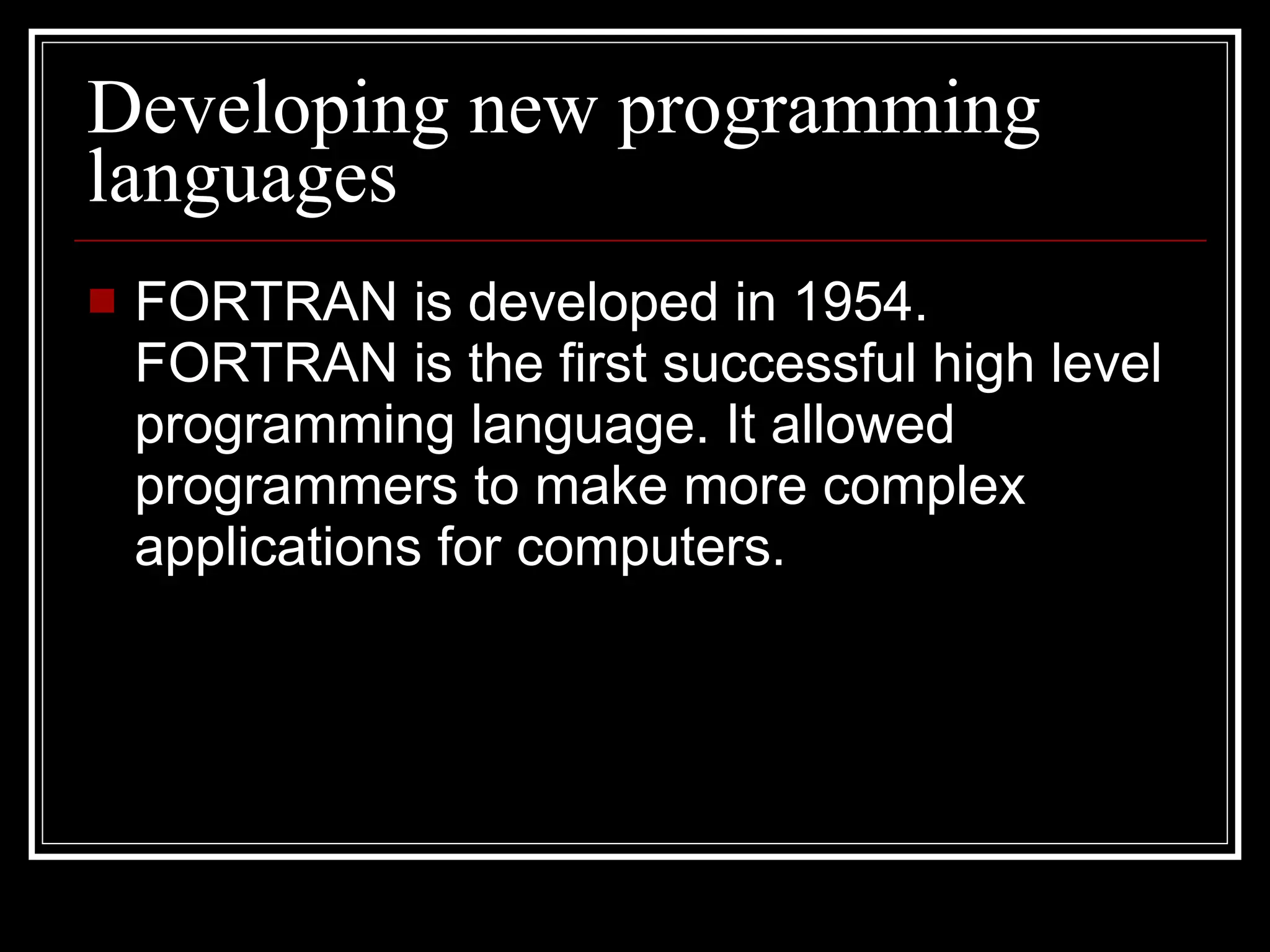 Developing new programming languages FORTRAN is developed in 1954. FORTRAN is the first successful high level programming language. It allowed programmers to make more complex applications for computers. 
