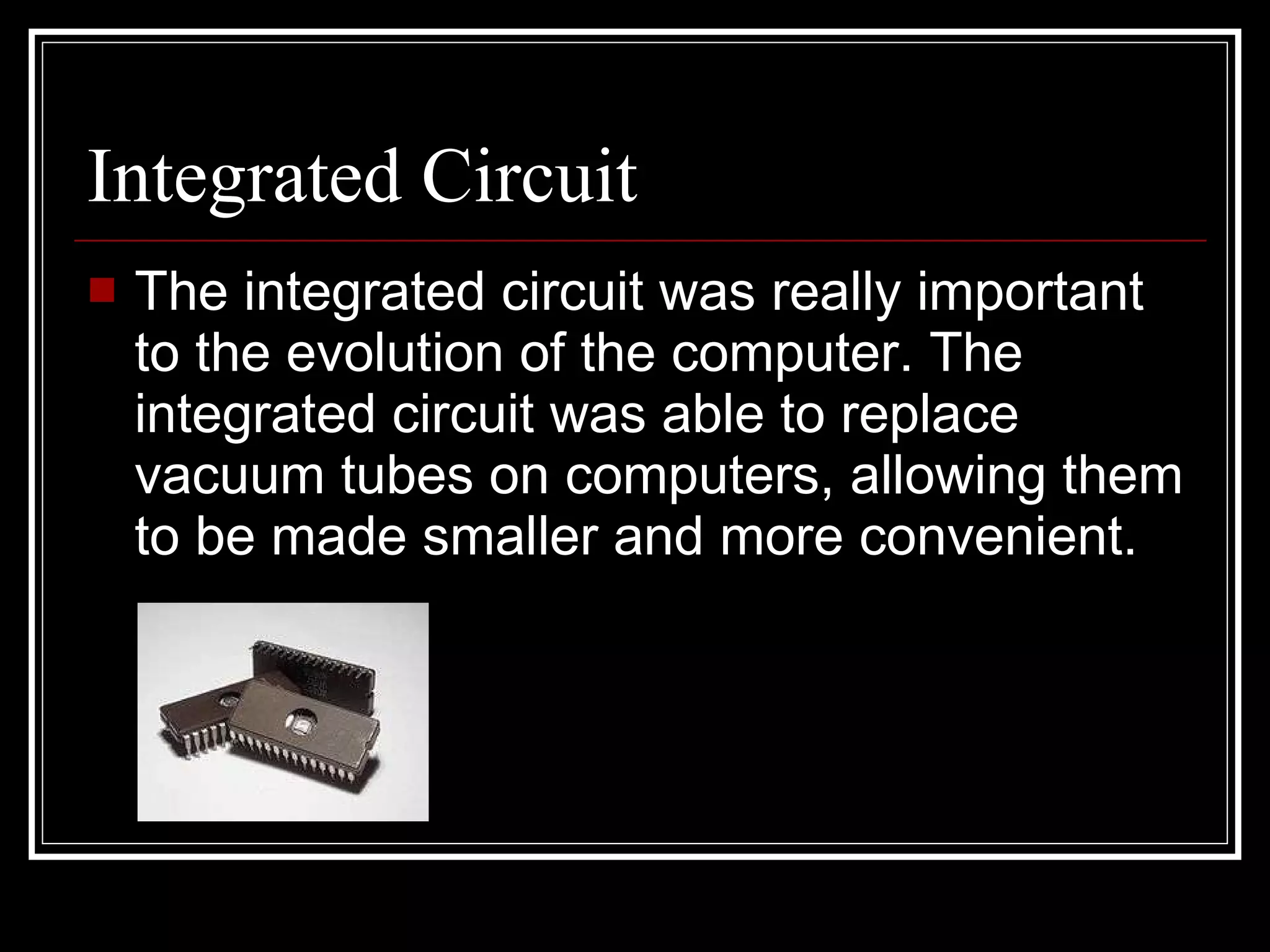 Integrated Circuit The integrated circuit was really important to the evolution of the computer. The integrated circuit was able to replace vacuum tubes on computers, allowing them to be made smaller and more convenient. 