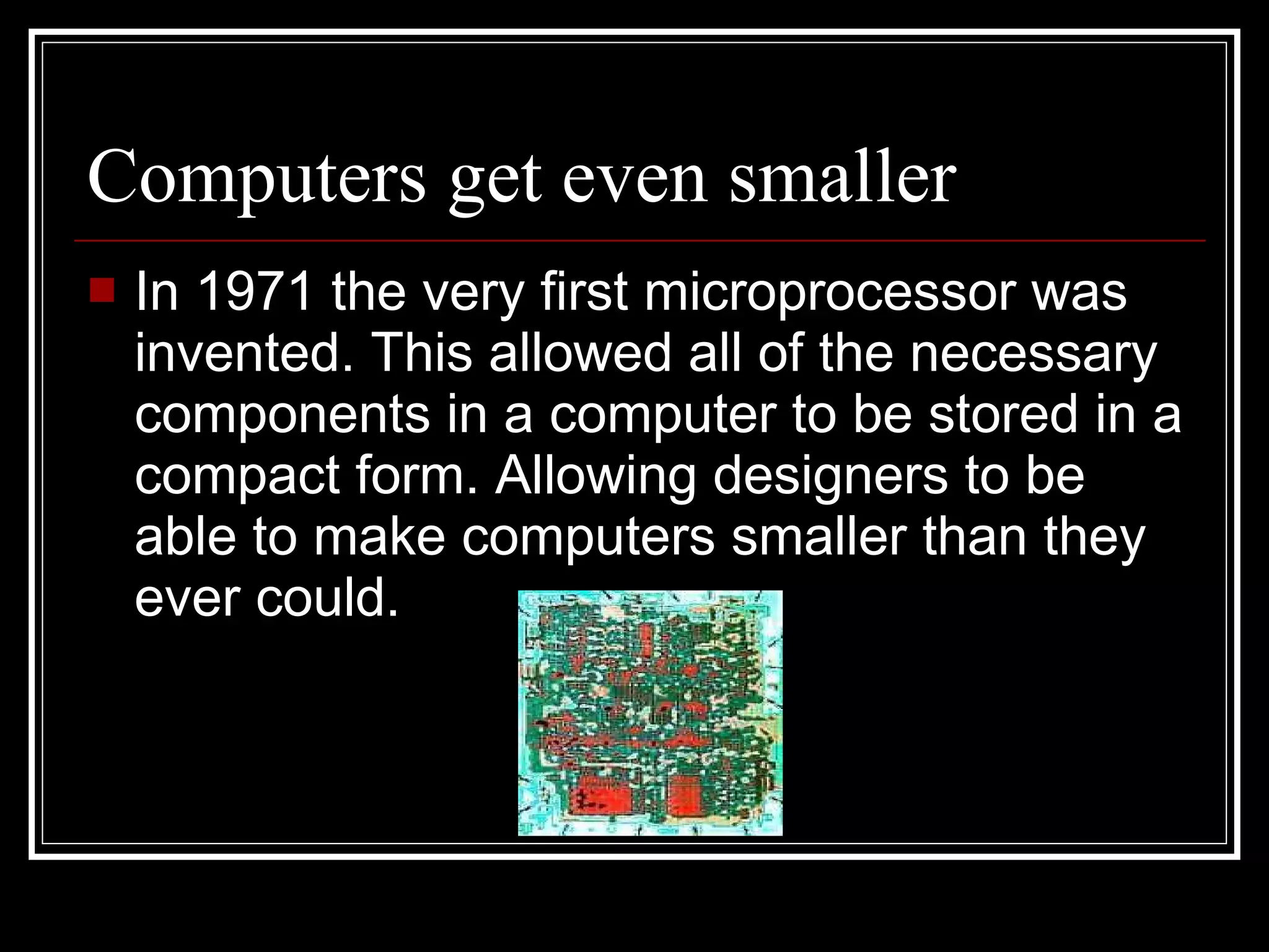 Computers get even smaller In 1971 the very first microprocessor was invented. This allowed all of the necessary components in a computer to be stored in a compact form. Allowing designers to be able to make computers smaller than they ever could. 
