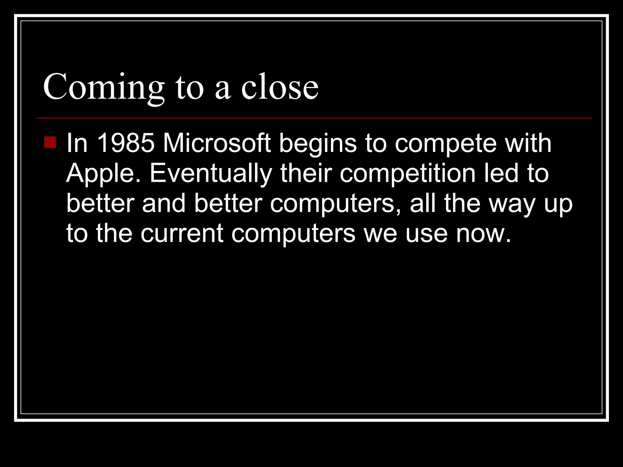 Coming to a close In 1985 Microsoft begins to compete with Apple. Eventually their competition led to better and better computers, all the way up to the current computers we use now. 