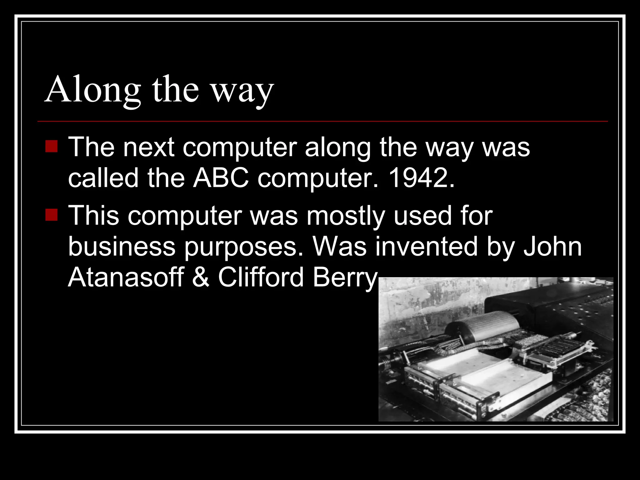 Along the way The next computer along the way was called the ABC computer. 1942. This computer was mostly used for business purposes. Was invented by John Atanasoff & Clifford Berry 