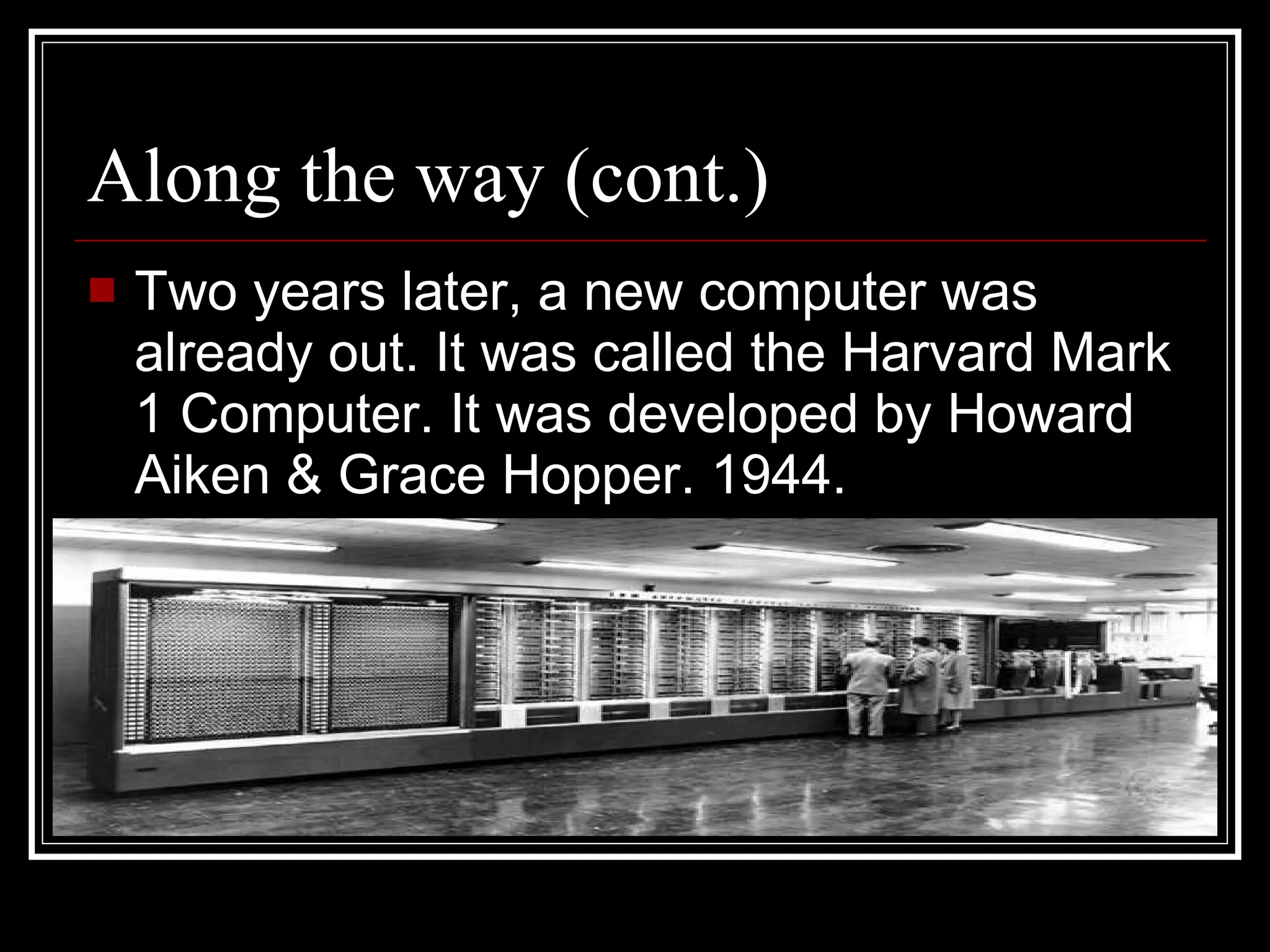 Along the way (cont.) Two years later, a new computer was already out. It was called the Harvard Mark 1 Computer. It was developed by Howard Aiken & Grace Hopper. 1944. 