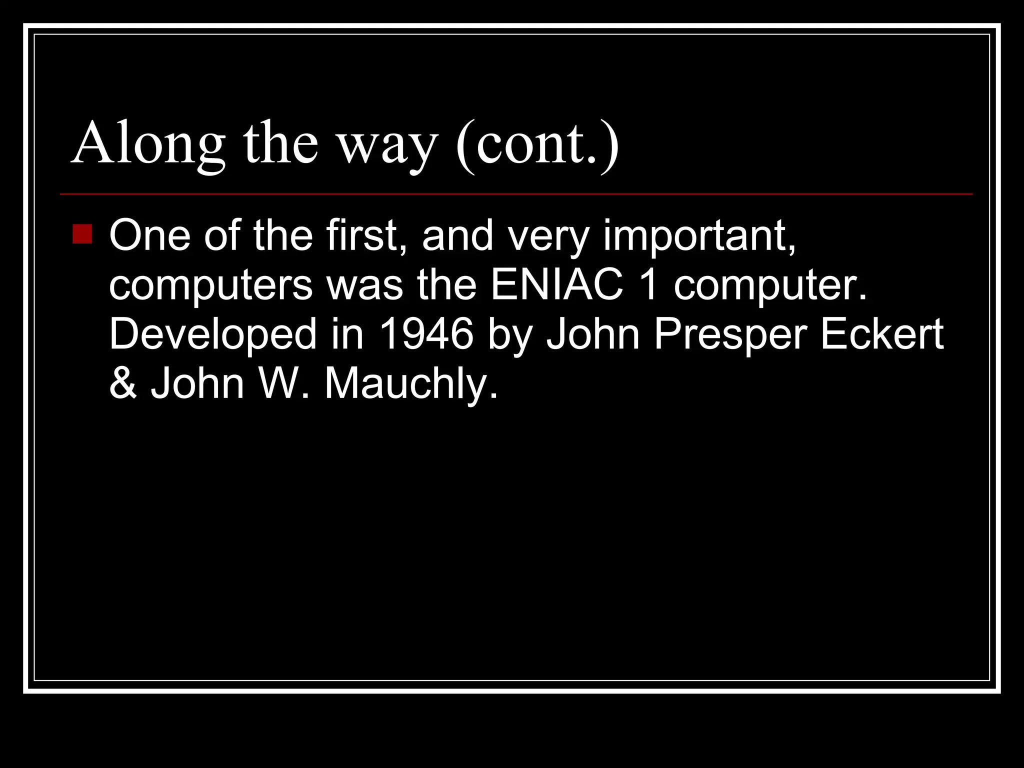 Along the way (cont.) One of the first, and very important, computers was the ENIAC 1 computer. Developed in 1946 by John Presper Eckert & John W. Mauchly. 
