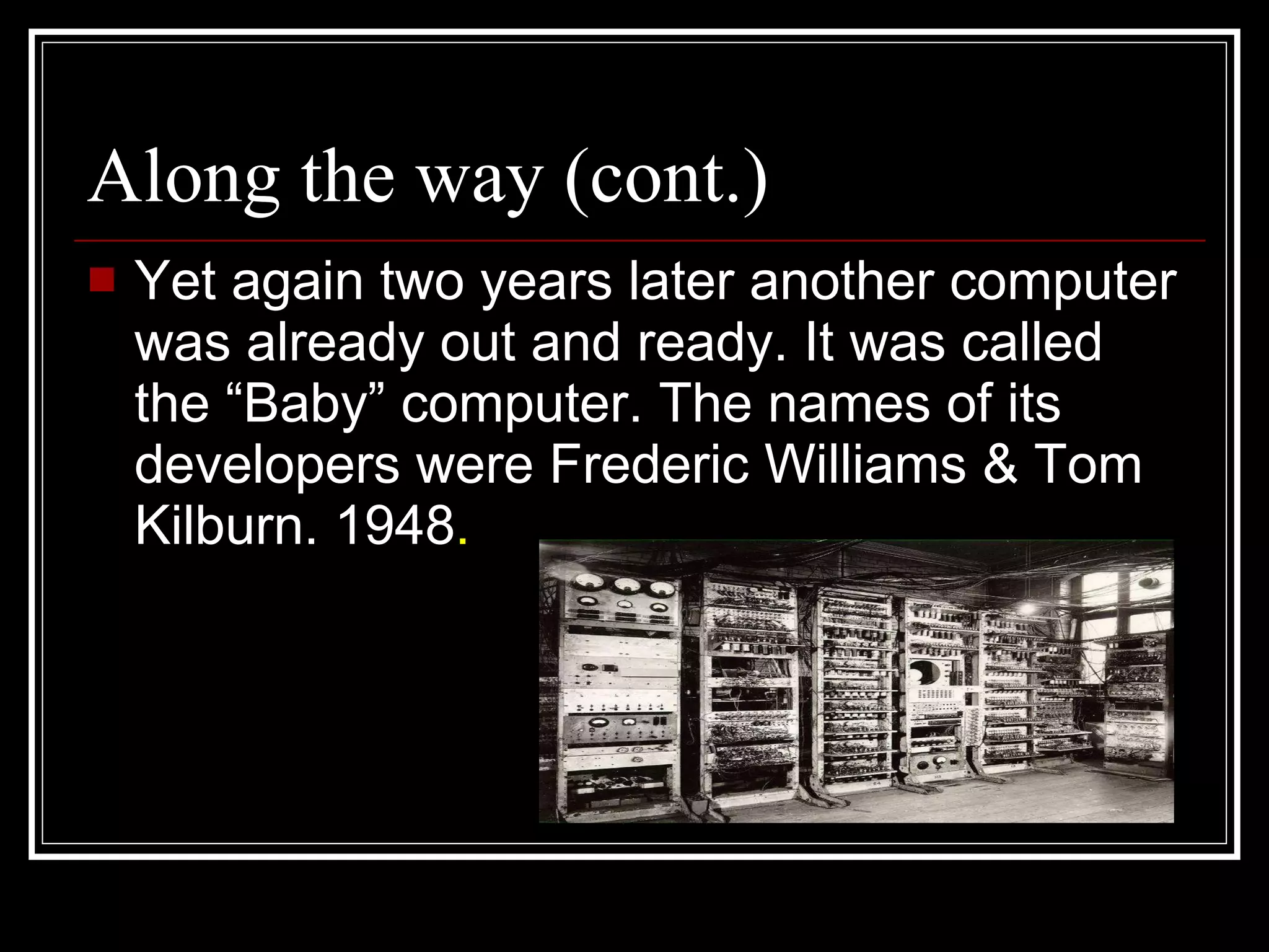 Along the way (cont.) Yet again two years later another computer was already out and ready. It was called the “Baby” computer. The names of its developers were Frederic Williams & Tom Kilburn. 1948 .  