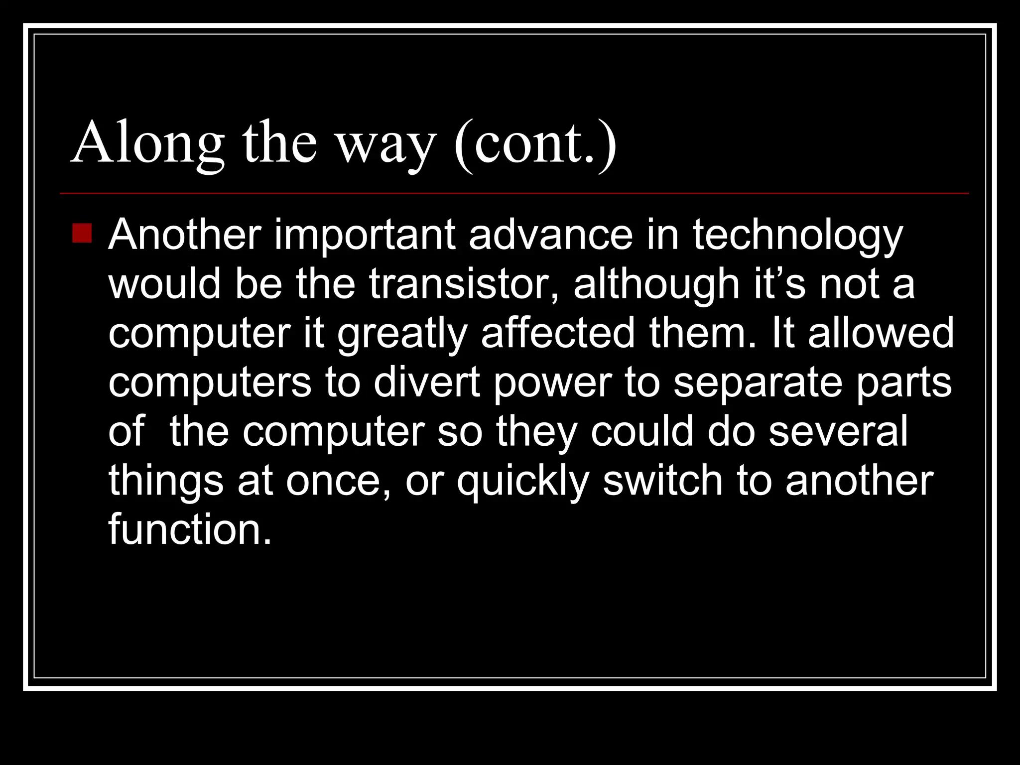 Along the way (cont.) Another important advance in technology would be the transistor, although it’s not a computer it greatly affected them. It allowed computers to divert power to separate parts of  the computer so they could do several things at once, or quickly switch to another function. 