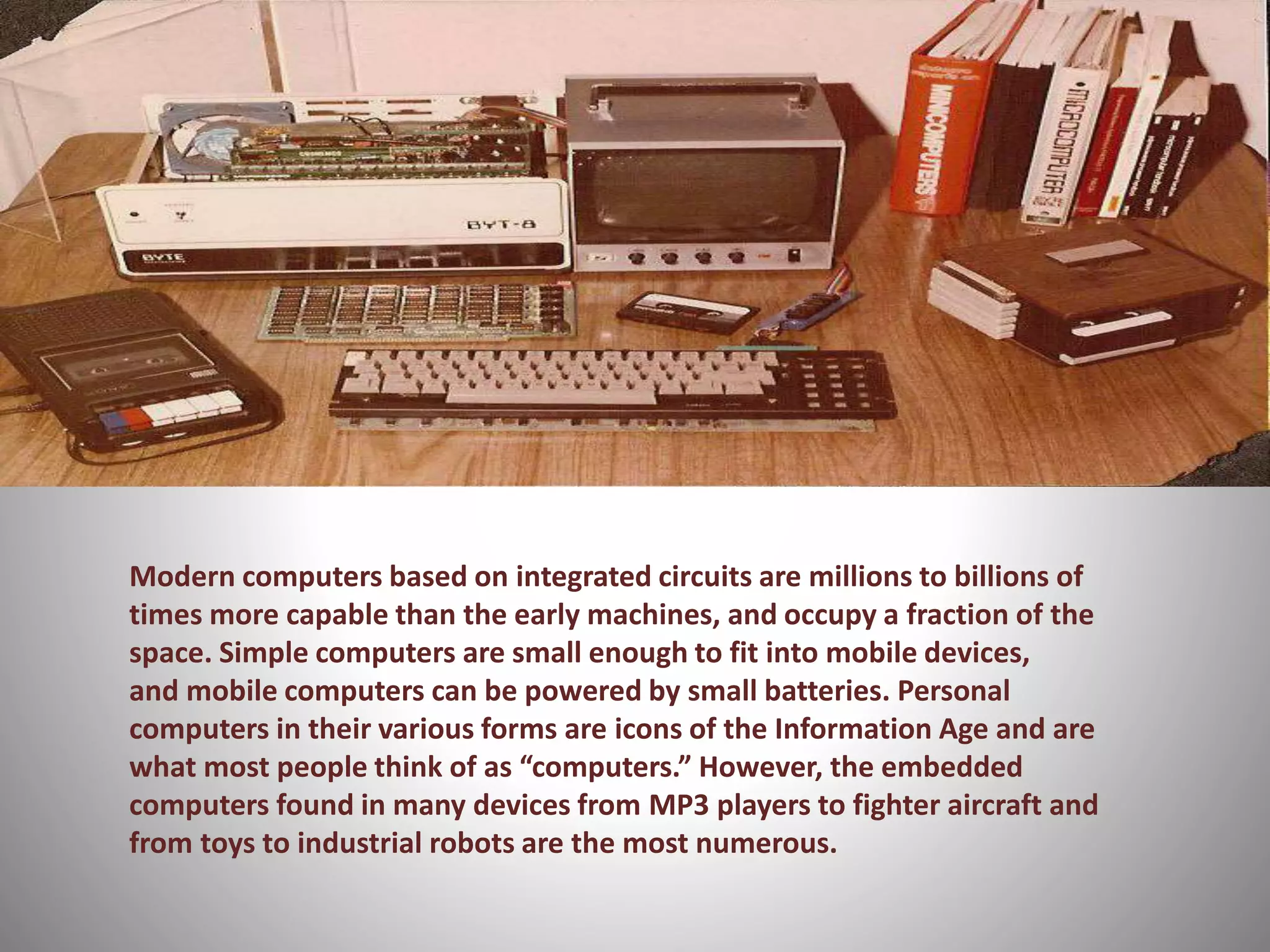 Modern computers based on integrated circuits are millions to billions of 
times more capable than the early machines, and occupy a fraction of the 
space. Simple computers are small enough to fit into mobile devices, 
and mobile computers can be powered by small batteries. Personal 
computers in their various forms are icons of the Information Age and are 
what most people think of as “computers.” However, the embedded 
computers found in many devices from MP3 players to fighter aircraft and 
from toys to industrial robots are the most numerous. 
 