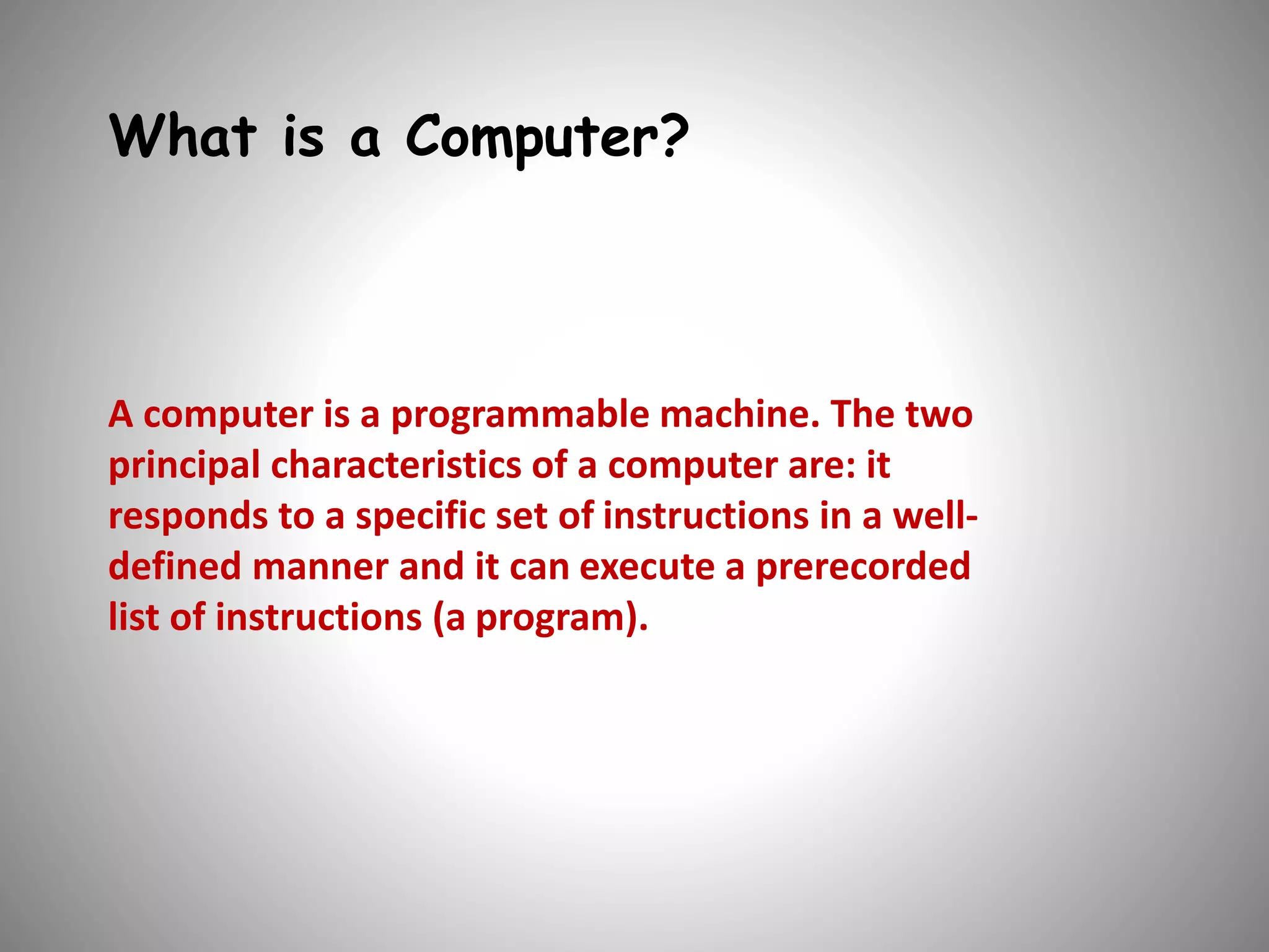 What is a Computer? 
A computer is a programmable machine. The two 
principal characteristics of a computer are: it 
responds to a specific set of instructions in a well-defined 
manner and it can execute a prerecorded 
list of instructions (a program). 
 