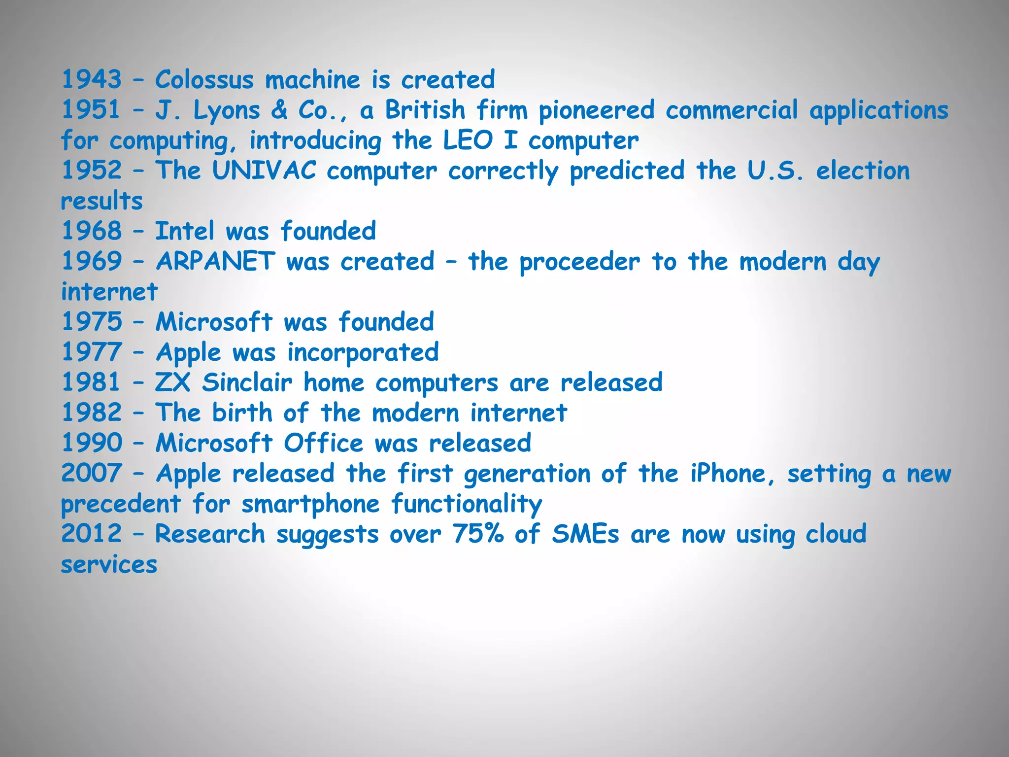 1943 – Colossus machine is created 
1951 – J. Lyons & Co., a British firm pioneered commercial applications 
for computing, introducing the LEO I computer 
1952 – The UNIVAC computer correctly predicted the U.S. election 
results 
1968 – Intel was founded 
1969 – ARPANET was created – the proceeder to the modern day 
internet 
1975 – Microsoft was founded 
1977 – Apple was incorporated 
1981 – ZX Sinclair home computers are released 
1982 – The birth of the modern internet 
1990 – Microsoft Office was released 
2007 – Apple released the first generation of the iPhone, setting a new 
precedent for smartphone functionality 
2012 – Research suggests over 75% of SMEs are now using cloud 
services 
 