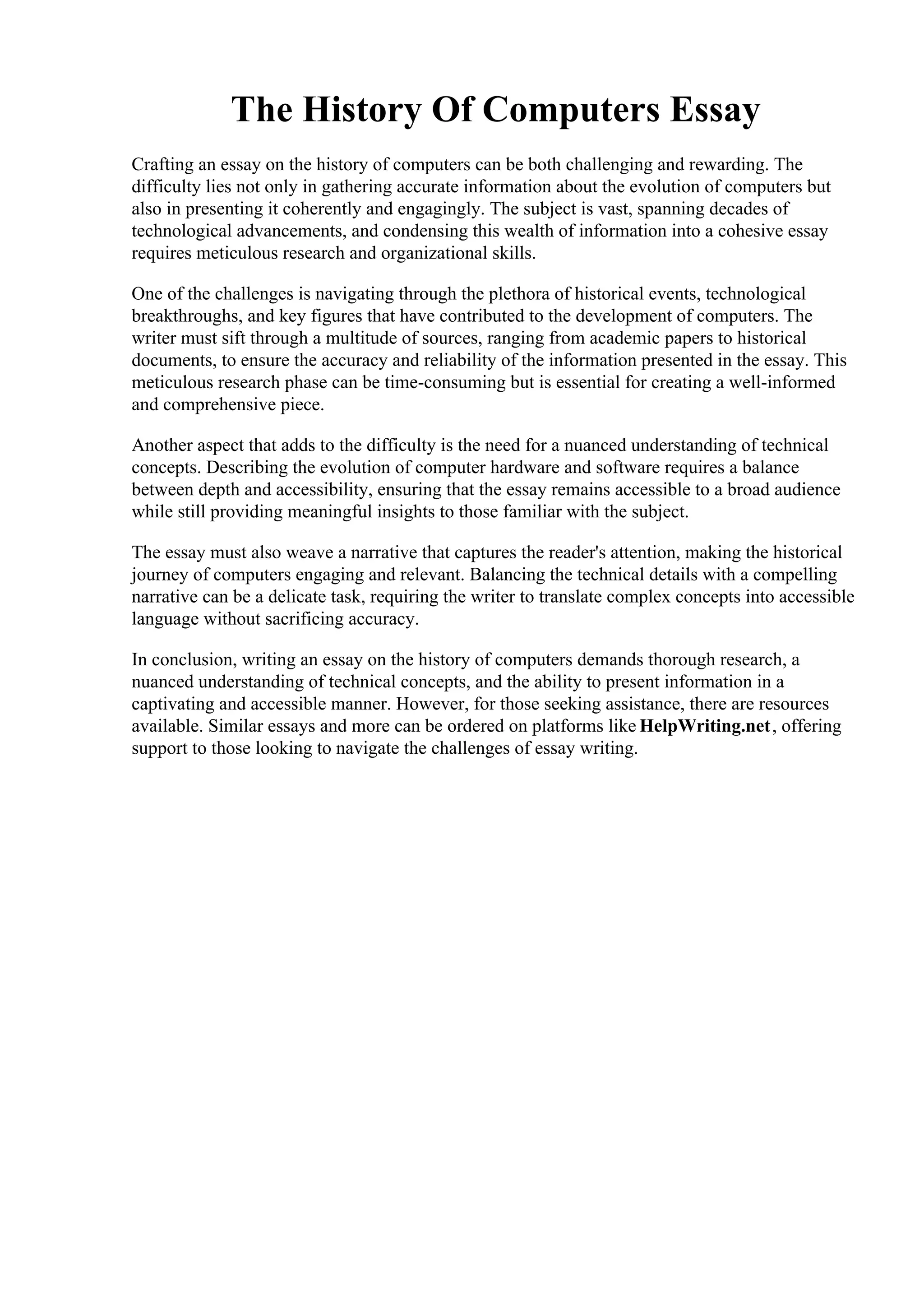 The History Of Computers Essay
Crafting an essay on the history of computers can be both challenging and rewarding. The
difficulty lies not only in gathering accurate information about the evolution of computers but
also in presenting it coherently and engagingly. The subject is vast, spanning decades of
technological advancements, and condensing this wealth of information into a cohesive essay
requires meticulous research and organizational skills.
One of the challenges is navigating through the plethora of historical events, technological
breakthroughs, and key figures that have contributed to the development of computers. The
writer must sift through a multitude of sources, ranging from academic papers to historical
documents, to ensure the accuracy and reliability of the information presented in the essay. This
meticulous research phase can be time-consuming but is essential for creating a well-informed
and comprehensive piece.
Another aspect that adds to the difficulty is the need for a nuanced understanding of technical
concepts. Describing the evolution of computer hardware and software requires a balance
between depth and accessibility, ensuring that the essay remains accessible to a broad audience
while still providing meaningful insights to those familiar with the subject.
The essay must also weave a narrative that captures the reader's attention, making the historical
journey of computers engaging and relevant. Balancing the technical details with a compelling
narrative can be a delicate task, requiring the writer to translate complex concepts into accessible
language without sacrificing accuracy.
In conclusion, writing an essay on the history of computers demands thorough research, a
nuanced understanding of technical concepts, and the ability to present information in a
captivating and accessible manner. However, for those seeking assistance, there are resources
available. Similar essays and more can be ordered on platforms like HelpWriting.net, offering
support to those looking to navigate the challenges of essay writing.
The History Of Computers Essay The History Of Computers Essay
 