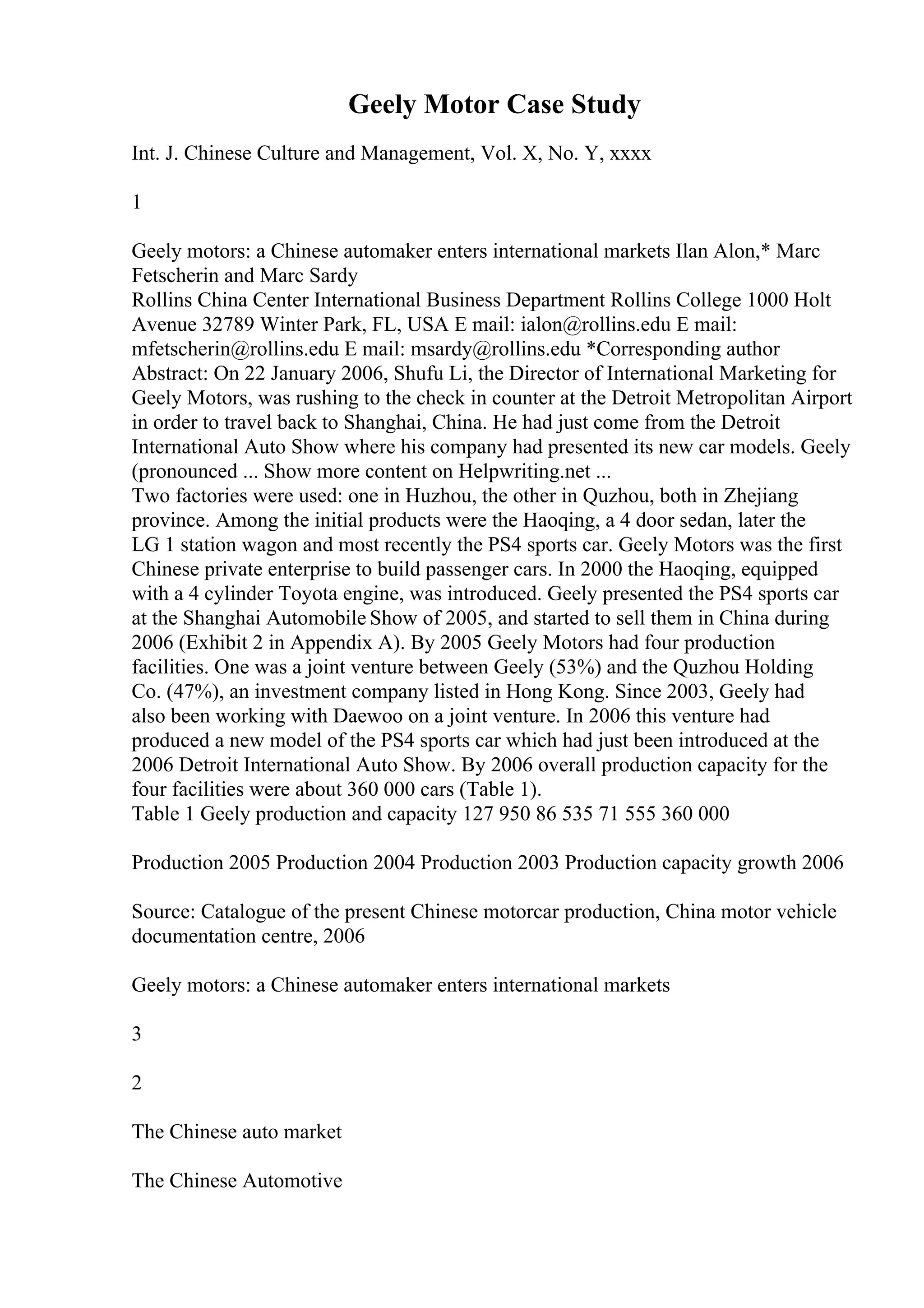 Geely Motor Case Study
Int. J. Chinese Culture and Management, Vol. X, No. Y, xxxx
1
Geely motors: a Chinese automaker enters international markets Ilan Alon,* Marc
Fetscherin and Marc Sardy
Rollins China Center International Business Department Rollins College 1000 Holt
Avenue 32789 Winter Park, FL, USA E mail: ialon@rollins.edu E mail:
mfetscherin@rollins.edu E mail: msardy@rollins.edu *Corresponding author
Abstract: On 22 January 2006, Shufu Li, the Director of International Marketing for
Geely Motors, was rushing to the check in counter at the Detroit Metropolitan Airport
in order to travel back to Shanghai, China. He had just come from the Detroit
International Auto Show where his company had presented its new car models. Geely
(pronounced ... Show more content on Helpwriting.net ...
Two factories were used: one in Huzhou, the other in Quzhou, both in Zhejiang
province. Among the initial products were the Haoqing, a 4 door sedan, later the
LG 1 station wagon and most recently the PS4 sports car. Geely Motors was the first
Chinese private enterprise to build passenger cars. In 2000 the Haoqing, equipped
with a 4 cylinder Toyota engine, was introduced. Geely presented the PS4 sports car
at the Shanghai Automobile Show of 2005, and started to sell them in China during
2006 (Exhibit 2 in Appendix A). By 2005 Geely Motors had four production
facilities. One was a joint venture between Geely (53%) and the Quzhou Holding
Co. (47%), an investment company listed in Hong Kong. Since 2003, Geely had
also been working with Daewoo on a joint venture. In 2006 this venture had
produced a new model of the PS4 sports car which had just been introduced at the
2006 Detroit International Auto Show. By 2006 overall production capacity for the
four facilities were about 360 000 cars (Table 1).
Table 1 Geely production and capacity 127 950 86 535 71 555 360 000
Production 2005 Production 2004 Production 2003 Production capacity growth 2006
Source: Catalogue of the present Chinese motorcar production, China motor vehicle
documentation centre, 2006
Geely motors: a Chinese automaker enters international markets
3
2
The Chinese auto market
The Chinese Automotive
 
