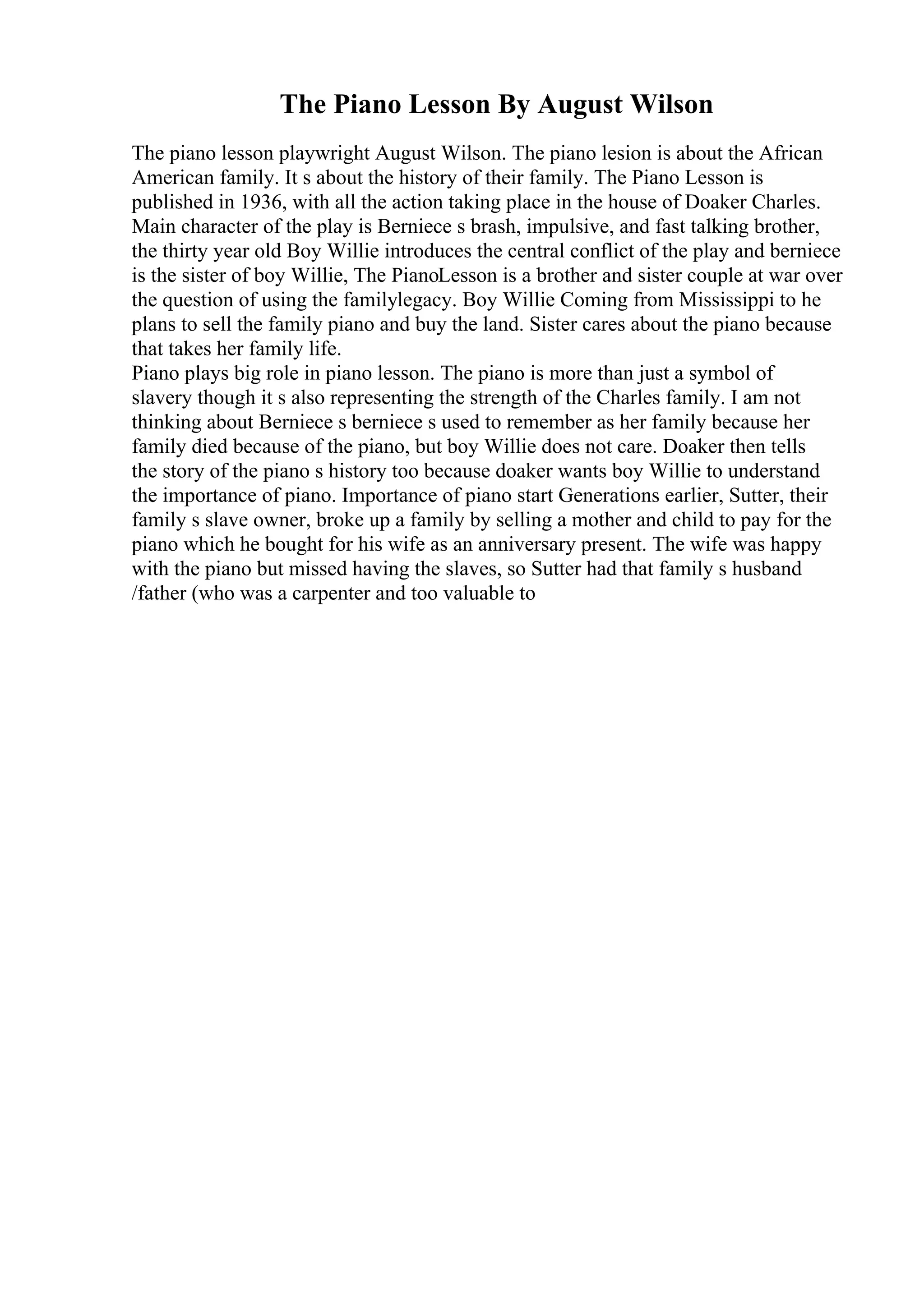The Piano Lesson By August Wilson
The piano lesson playwright August Wilson. The piano lesion is about the African
American family. It s about the history of their family. The Piano Lesson is
published in 1936, with all the action taking place in the house of Doaker Charles.
Main character of the play is Berniece s brash, impulsive, and fast talking brother,
the thirty year old Boy Willie introduces the central conflict of the play and berniece
is the sister of boy Willie, The PianoLesson is a brother and sister couple at war over
the question of using the familylegacy. Boy Willie Coming from Mississippi to he
plans to sell the family piano and buy the land. Sister cares about the piano because
that takes her family life.
Piano plays big role in piano lesson. The piano is more than just a symbol of
slavery though it s also representing the strength of the Charles family. I am not
thinking about Berniece s berniece s used to remember as her family because her
family died because of the piano, but boy Willie does not care. Doaker then tells
the story of the piano s history too because doaker wants boy Willie to understand
the importance of piano. Importance of piano start Generations earlier, Sutter, their
family s slave owner, broke up a family by selling a mother and child to pay for the
piano which he bought for his wife as an anniversary present. The wife was happy
with the piano but missed having the slaves, so Sutter had that family s husband
/father (who was a carpenter and too valuable to
 