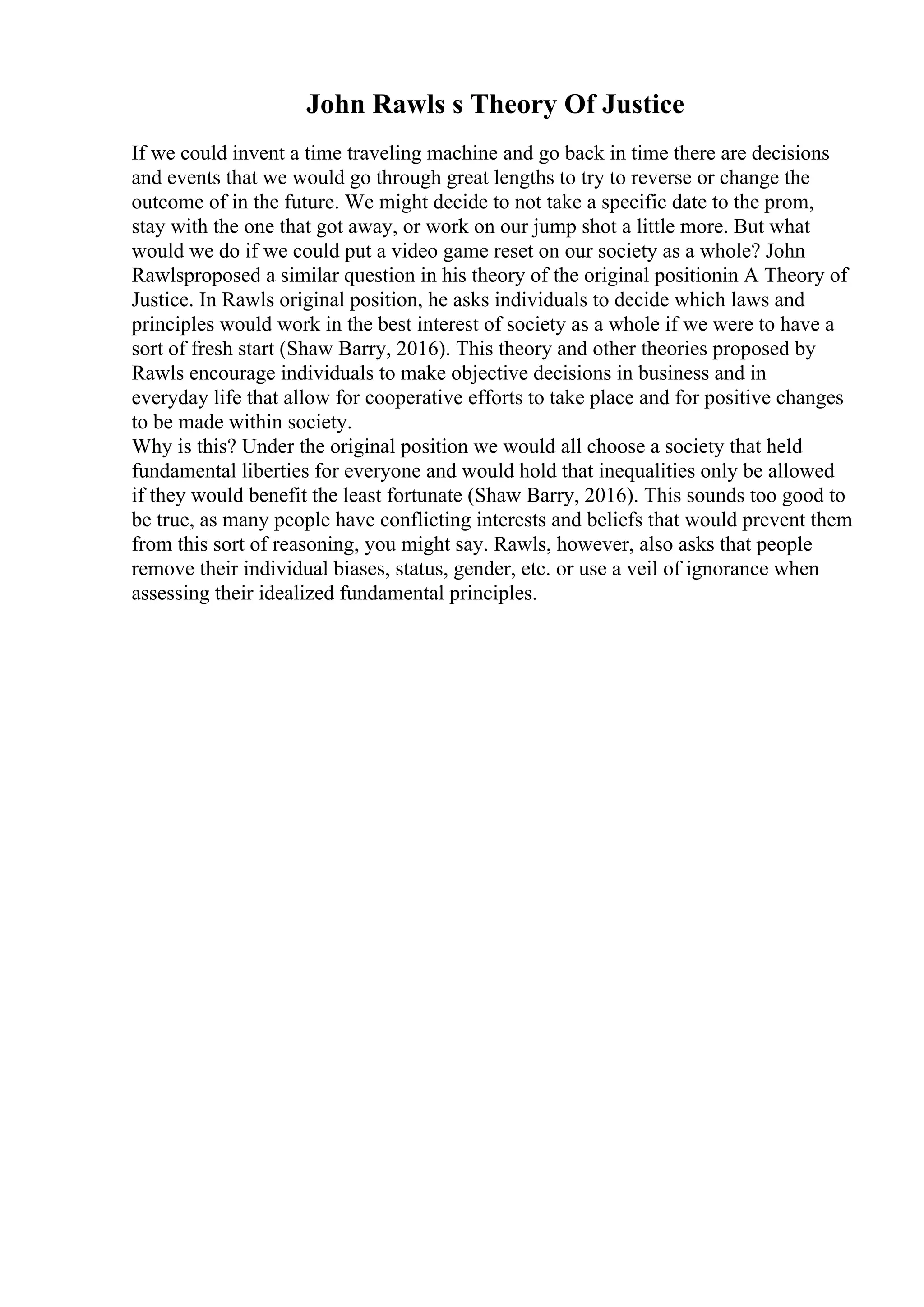 John Rawls s Theory Of Justice
If we could invent a time traveling machine and go back in time there are decisions
and events that we would go through great lengths to try to reverse or change the
outcome of in the future. We might decide to not take a specific date to the prom,
stay with the one that got away, or work on our jump shot a little more. But what
would we do if we could put a video game reset on our society as a whole? John
Rawlsproposed a similar question in his theory of the original positionin A Theory of
Justice. In Rawls original position, he asks individuals to decide which laws and
principles would work in the best interest of society as a whole if we were to have a
sort of fresh start (Shaw Barry, 2016). This theory and other theories proposed by
Rawls encourage individuals to make objective decisions in business and in
everyday life that allow for cooperative efforts to take place and for positive changes
to be made within society.
Why is this? Under the original position we would all choose a society that held
fundamental liberties for everyone and would hold that inequalities only be allowed
if they would benefit the least fortunate (Shaw Barry, 2016). This sounds too good to
be true, as many people have conflicting interests and beliefs that would prevent them
from this sort of reasoning, you might say. Rawls, however, also asks that people
remove their individual biases, status, gender, etc. or use a veil of ignorance when
assessing their idealized fundamental principles.
 