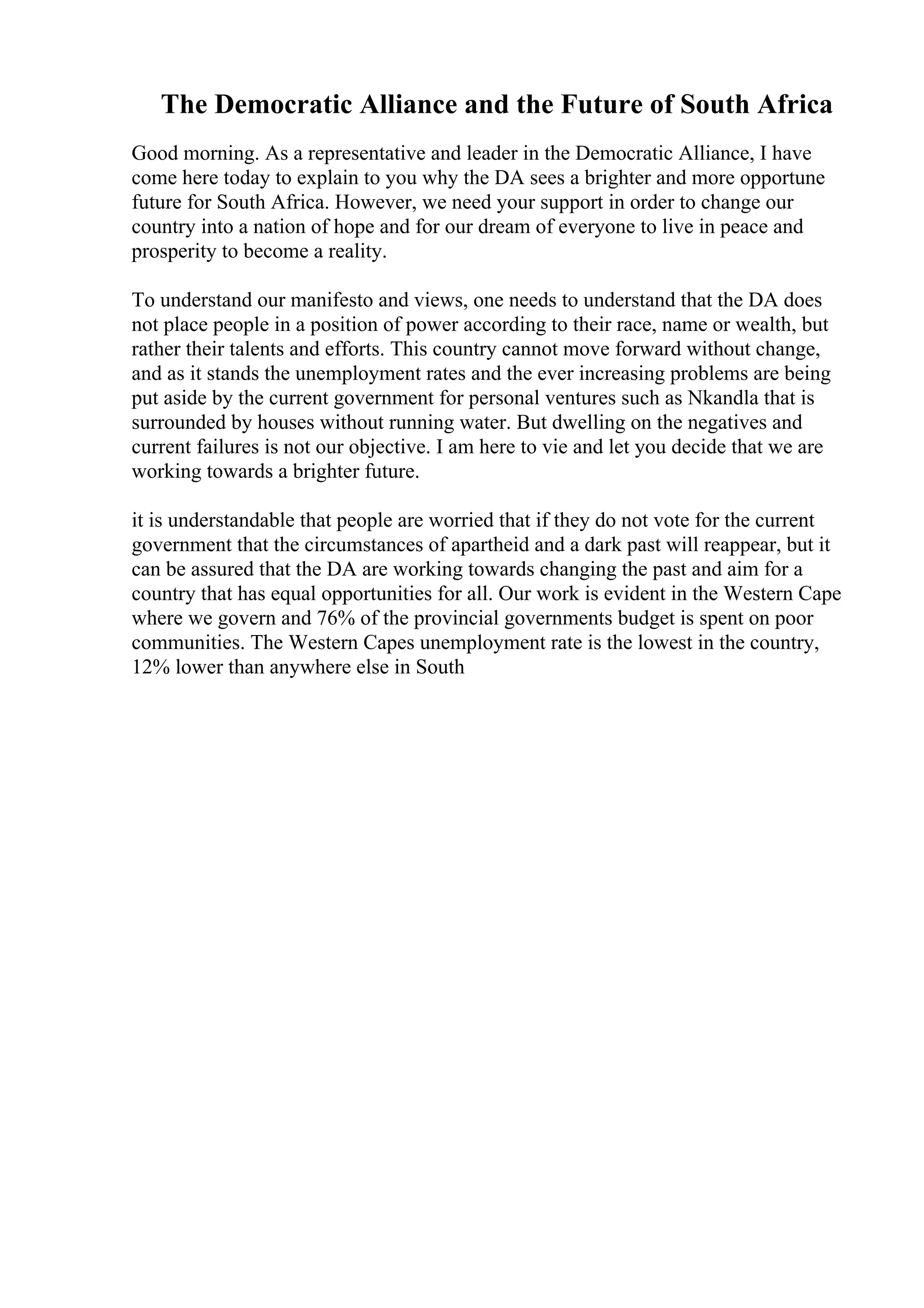 The Democratic Alliance and the Future of South Africa
Good morning. As a representative and leader in the Democratic Alliance, I have
come here today to explain to you why the DA sees a brighter and more opportune
future for South Africa. However, we need your support in order to change our
country into a nation of hope and for our dream of everyone to live in peace and
prosperity to become a reality.
To understand our manifesto and views, one needs to understand that the DA does
not place people in a position of power according to their race, name or wealth, but
rather their talents and efforts. This country cannot move forward without change,
and as it stands the unemployment rates and the ever increasing problems are being
put aside by the current government for personal ventures such as Nkandla that is
surrounded by houses without running water. But dwelling on the negatives and
current failures is not our objective. I am here to vie and let you decide that we are
working towards a brighter future.
it is understandable that people are worried that if they do not vote for the current
government that the circumstances of apartheid and a dark past will reappear, but it
can be assured that the DA are working towards changing the past and aim for a
country that has equal opportunities for all. Our work is evident in the Western Cape
where we govern and 76% of the provincial governments budget is spent on poor
communities. The Western Capes unemployment rate is the lowest in the country,
12% lower than anywhere else in South
 
