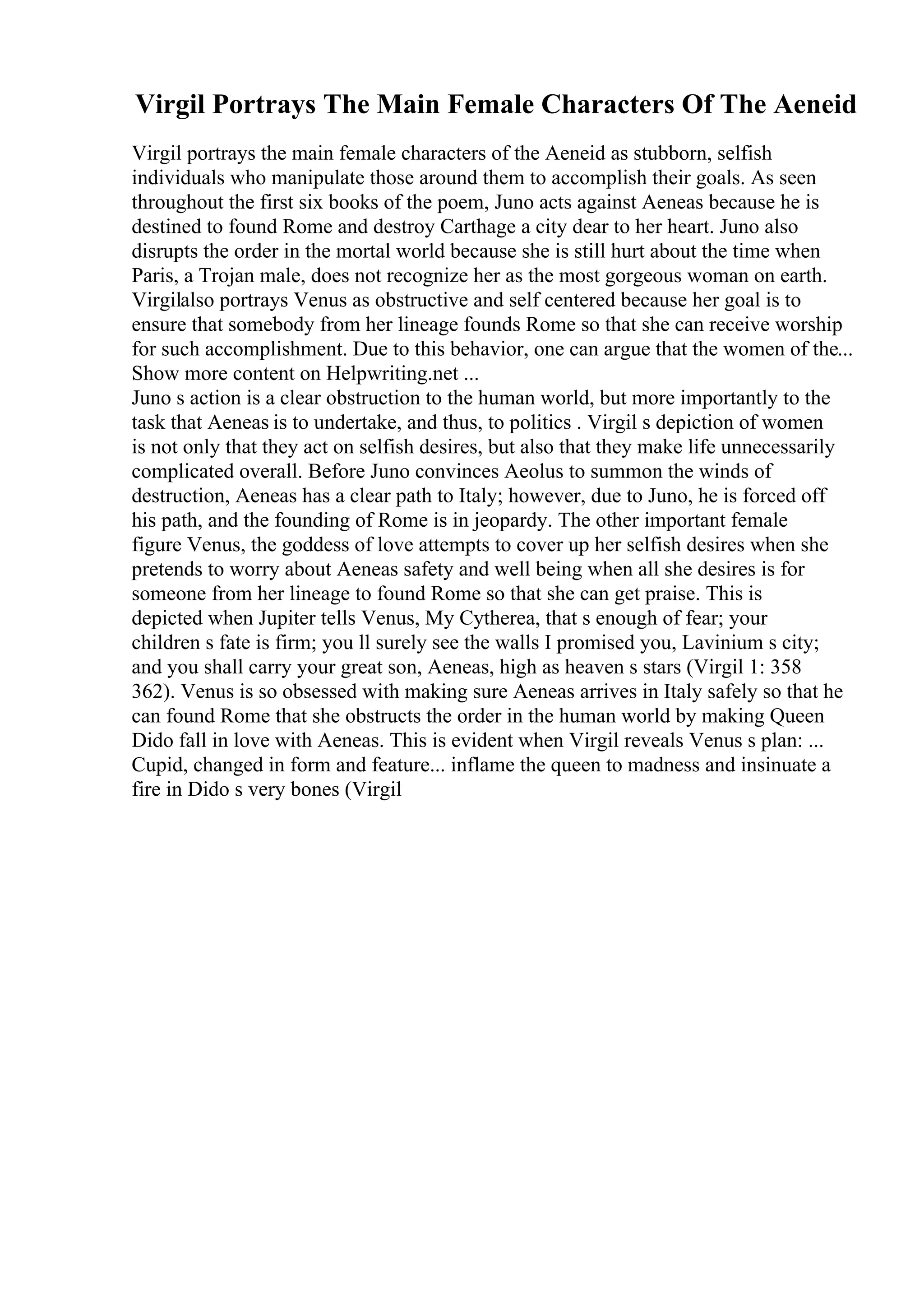 Virgil Portrays The Main Female Characters Of The Aeneid
Virgil portrays the main female characters of the Aeneid as stubborn, selfish
individuals who manipulate those around them to accomplish their goals. As seen
throughout the first six books of the poem, Juno acts against Aeneas because he is
destined to found Rome and destroy Carthage a city dear to her heart. Juno also
disrupts the order in the mortal world because she is still hurt about the time when
Paris, a Trojan male, does not recognize her as the most gorgeous woman on earth.
Virgilalso portrays Venus as obstructive and self centered because her goal is to
ensure that somebody from her lineage founds Rome so that she can receive worship
for such accomplishment. Due to this behavior, one can argue that the women of the...
Show more content on Helpwriting.net ...
Juno s action is a clear obstruction to the human world, but more importantly to the
task that Aeneas is to undertake, and thus, to politics . Virgil s depiction of women
is not only that they act on selfish desires, but also that they make life unnecessarily
complicated overall. Before Juno convinces Aeolus to summon the winds of
destruction, Aeneas has a clear path to Italy; however, due to Juno, he is forced off
his path, and the founding of Rome is in jeopardy. The other important female
figure Venus, the goddess of love attempts to cover up her selfish desires when she
pretends to worry about Aeneas safety and well being when all she desires is for
someone from her lineage to found Rome so that she can get praise. This is
depicted when Jupiter tells Venus, My Cytherea, that s enough of fear; your
children s fate is firm; you ll surely see the walls I promised you, Lavinium s city;
and you shall carry your great son, Aeneas, high as heaven s stars (Virgil 1: 358
362). Venus is so obsessed with making sure Aeneas arrives in Italy safely so that he
can found Rome that she obstructs the order in the human world by making Queen
Dido fall in love with Aeneas. This is evident when Virgil reveals Venus s plan: ...
Cupid, changed in form and feature... inflame the queen to madness and insinuate a
fire in Dido s very bones (Virgil
 