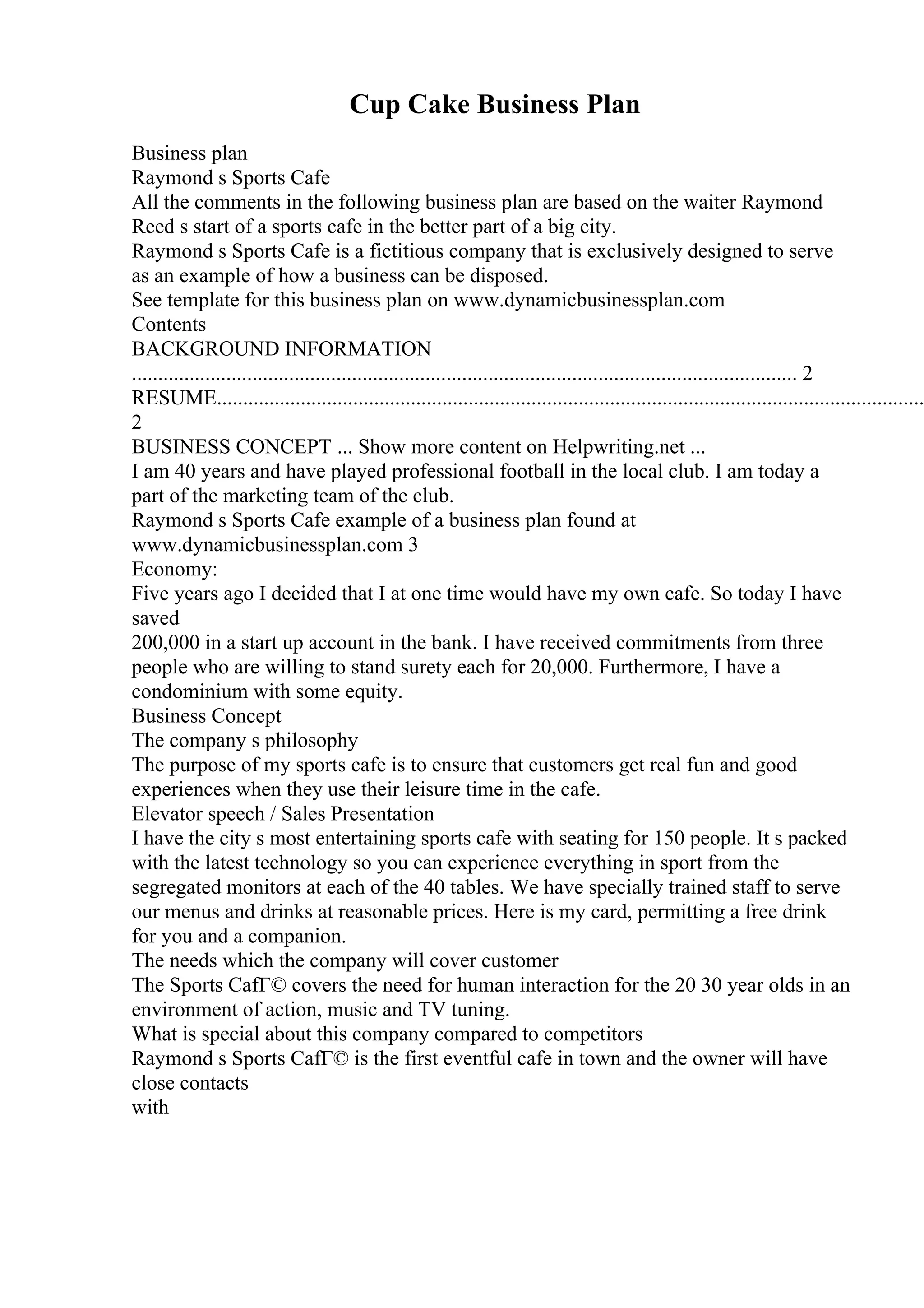 Cup Cake Business Plan
Business plan
Raymond s Sports Cafe
All the comments in the following business plan are based on the waiter Raymond
Reed s start of a sports cafe in the better part of a big city.
Raymond s Sports Cafe is a fictitious company that is exclusively designed to serve
as an example of how a business can be disposed.
See template for this business plan on www.dynamicbusinessplan.com
Contents
BACKGROUND INFORMATION
............................................................................................................................... 2
RESUME.......................................................................................................................................
2
BUSINESS CONCEPT ... Show more content on Helpwriting.net ...
I am 40 years and have played professional football in the local club. I am today a
part of the marketing team of the club.
Raymond s Sports Cafe example of a business plan found at
www.dynamicbusinessplan.com 3
Economy:
Five years ago I decided that I at one time would have my own cafe. So today I have
saved
200,000 in a start up account in the bank. I have received commitments from three
people who are willing to stand surety each for 20,000. Furthermore, I have a
condominium with some equity.
Business Concept
The company s philosophy
The purpose of my sports cafe is to ensure that customers get real fun and good
experiences when they use their leisure time in the cafe.
Elevator speech / Sales Presentation
I have the city s most entertaining sports cafe with seating for 150 people. It s packed
with the latest technology so you can experience everything in sport from the
segregated monitors at each of the 40 tables. We have specially trained staff to serve
our menus and drinks at reasonable prices. Here is my card, permitting a free drink
for you and a companion.
The needs which the company will cover customer
The Sports CafГ© covers the need for human interaction for the 20 30 year olds in an
environment of action, music and TV tuning.
What is special about this company compared to competitors
Raymond s Sports CafГ© is the first eventful cafe in town and the owner will have
close contacts
with
 