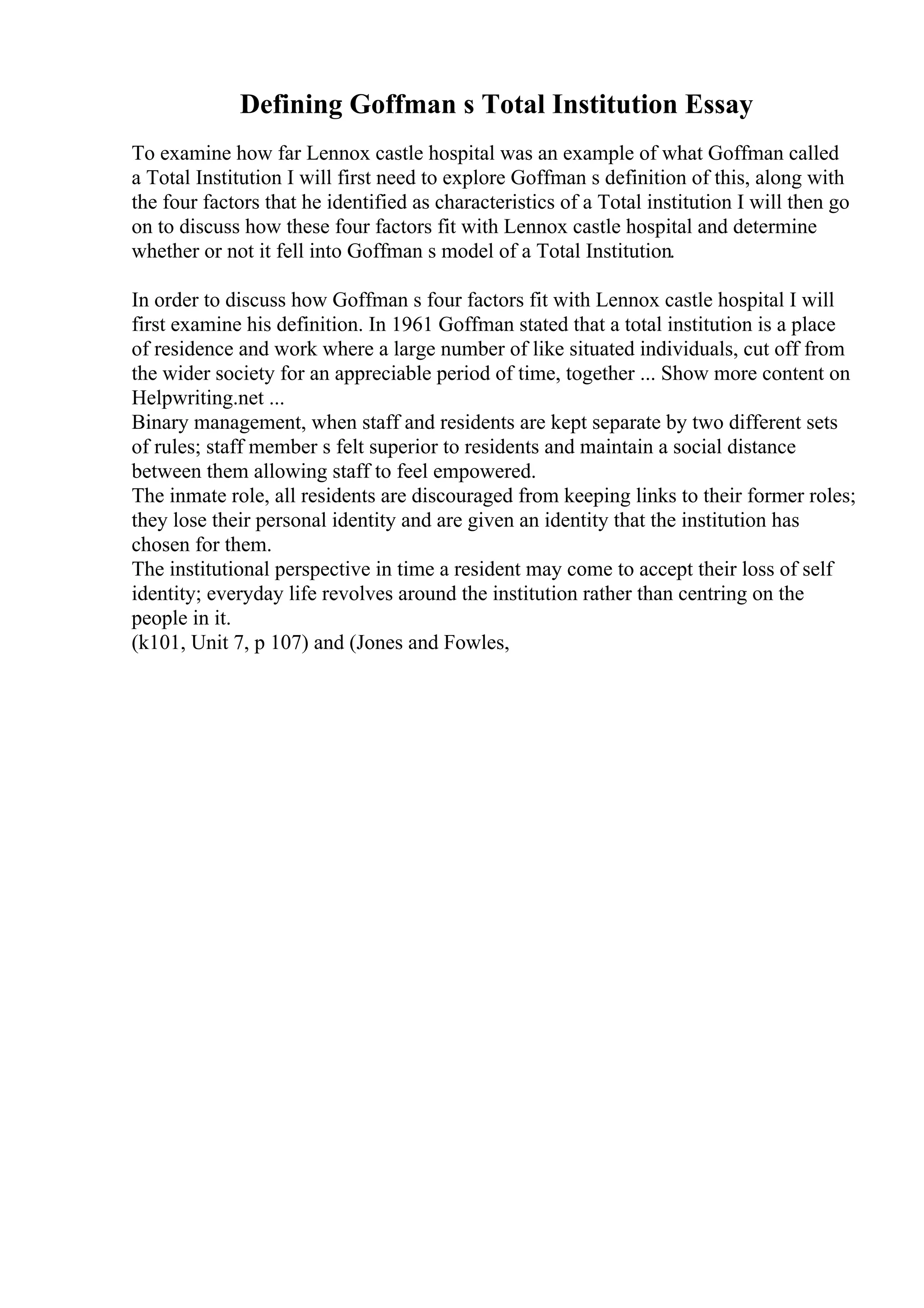 Defining Goffman s Total Institution Essay
To examine how far Lennox castle hospital was an example of what Goffman called
a Total Institution I will first need to explore Goffman s definition of this, along with
the four factors that he identified as characteristics of a Total institution I will then go
on to discuss how these four factors fit with Lennox castle hospital and determine
whether or not it fell into Goffman s model of a Total Institution.
In order to discuss how Goffman s four factors fit with Lennox castle hospital I will
first examine his definition. In 1961 Goffman stated that a total institution is a place
of residence and work where a large number of like situated individuals, cut off from
the wider society for an appreciable period of time, together ... Show more content on
Helpwriting.net ...
Binary management, when staff and residents are kept separate by two different sets
of rules; staff member s felt superior to residents and maintain a social distance
between them allowing staff to feel empowered.
The inmate role, all residents are discouraged from keeping links to their former roles;
they lose their personal identity and are given an identity that the institution has
chosen for them.
The institutional perspective in time a resident may come to accept their loss of self
identity; everyday life revolves around the institution rather than centring on the
people in it.
(k101, Unit 7, p 107) and (Jones and Fowles,
 