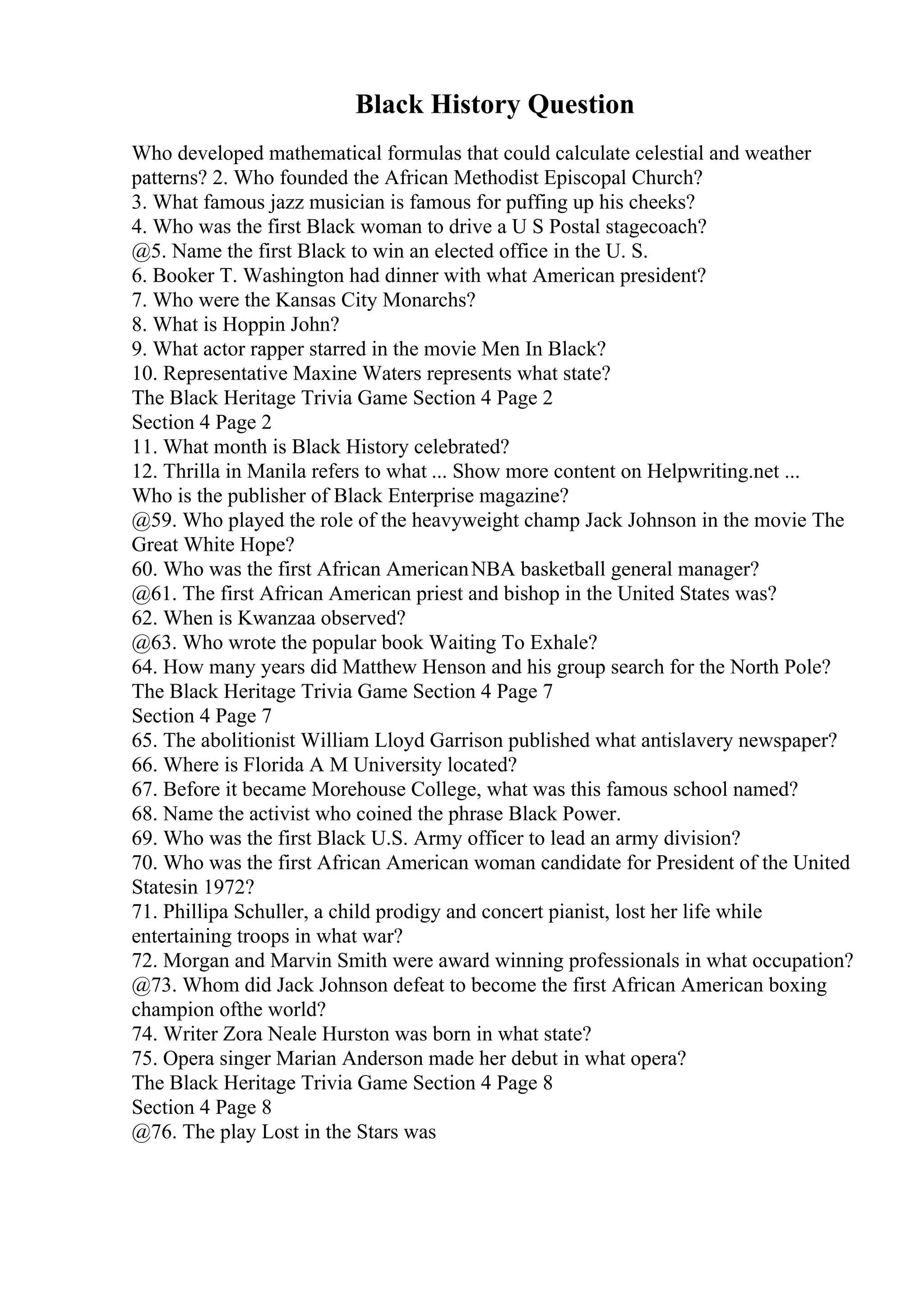 Black History Question
Who developed mathematical formulas that could calculate celestial and weather
patterns? 2. Who founded the African Methodist Episcopal Church?
3. What famous jazz musician is famous for puffing up his cheeks?
4. Who was the first Black woman to drive a U S Postal stagecoach?
@5. Name the first Black to win an elected office in the U. S.
6. Booker T. Washington had dinner with what American president?
7. Who were the Kansas City Monarchs?
8. What is Hoppin John?
9. What actor rapper starred in the movie Men In Black?
10. Representative Maxine Waters represents what state?
The Black Heritage Trivia Game Section 4 Page 2
Section 4 Page 2
11. What month is Black History celebrated?
12. Thrilla in Manila refers to what ... Show more content on Helpwriting.net ...
Who is the publisher of Black Enterprise magazine?
@59. Who played the role of the heavyweight champ Jack Johnson in the movie The
Great White Hope?
60. Who was the first African AmericanNBA basketball general manager?
@61. The first African American priest and bishop in the United States was?
62. When is Kwanzaa observed?
@63. Who wrote the popular book Waiting To Exhale?
64. How many years did Matthew Henson and his group search for the North Pole?
The Black Heritage Trivia Game Section 4 Page 7
Section 4 Page 7
65. The abolitionist William Lloyd Garrison published what antislavery newspaper?
66. Where is Florida A M University located?
67. Before it became Morehouse College, what was this famous school named?
68. Name the activist who coined the phrase Black Power.
69. Who was the first Black U.S. Army officer to lead an army division?
70. Who was the first African American woman candidate for President of the United
Statesin 1972?
71. Phillipa Schuller, a child prodigy and concert pianist, lost her life while
entertaining troops in what war?
72. Morgan and Marvin Smith were award winning professionals in what occupation?
@73. Whom did Jack Johnson defeat to become the first African American boxing
champion ofthe world?
74. Writer Zora Neale Hurston was born in what state?
75. Opera singer Marian Anderson made her debut in what opera?
The Black Heritage Trivia Game Section 4 Page 8
Section 4 Page 8
@76. The play Lost in the Stars was
 