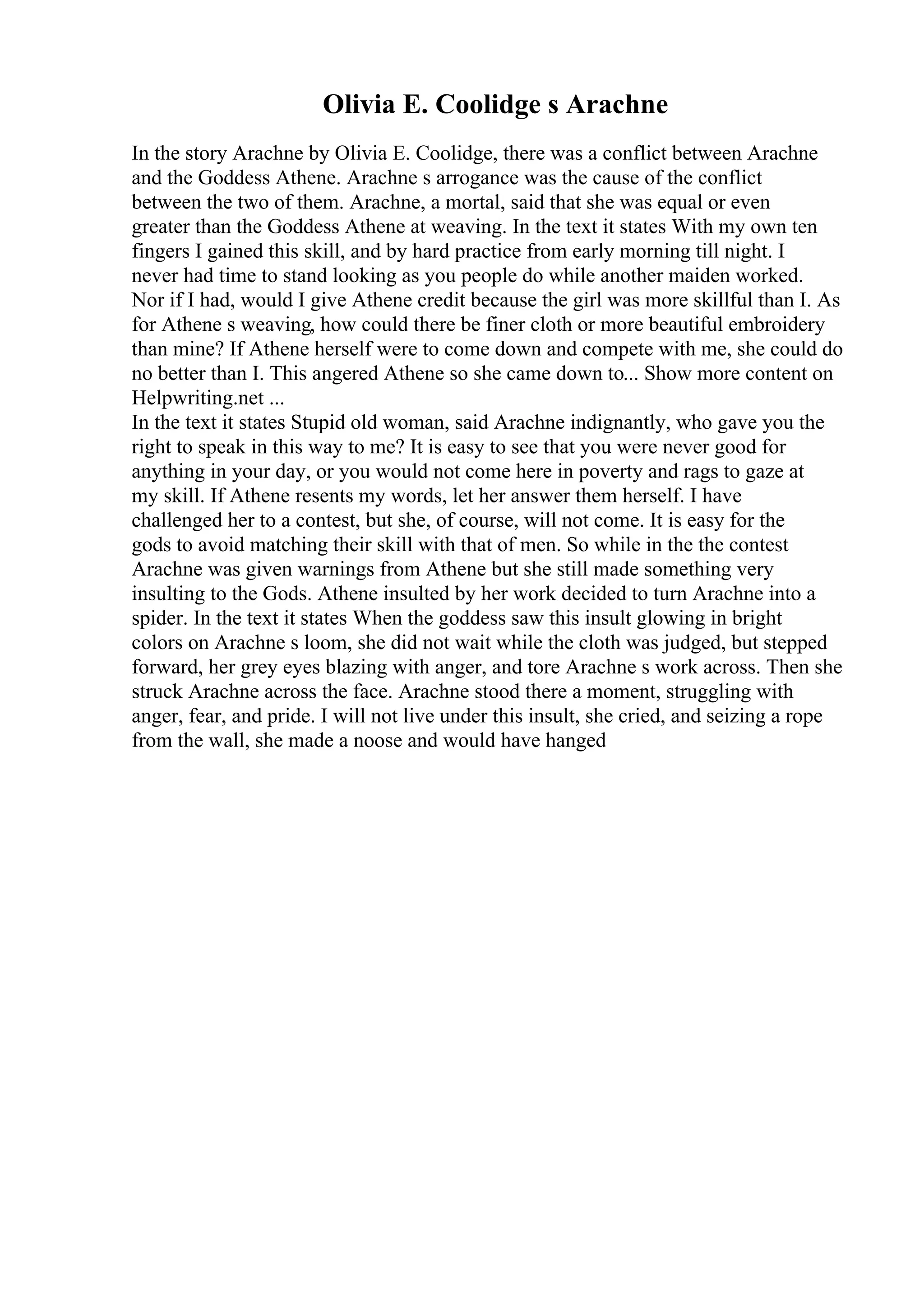 Olivia E. Coolidge s Arachne
In the story Arachne by Olivia E. Coolidge, there was a conflict between Arachne
and the Goddess Athene. Arachne s arrogance was the cause of the conflict
between the two of them. Arachne, a mortal, said that she was equal or even
greater than the Goddess Athene at weaving. In the text it states With my own ten
fingers I gained this skill, and by hard practice from early morning till night. I
never had time to stand looking as you people do while another maiden worked.
Nor if I had, would I give Athene credit because the girl was more skillful than I. As
for Athene s weaving, how could there be finer cloth or more beautiful embroidery
than mine? If Athene herself were to come down and compete with me, she could do
no better than I. This angered Athene so she came down to... Show more content on
Helpwriting.net ...
In the text it states Stupid old woman, said Arachne indignantly, who gave you the
right to speak in this way to me? It is easy to see that you were never good for
anything in your day, or you would not come here in poverty and rags to gaze at
my skill. If Athene resents my words, let her answer them herself. I have
challenged her to a contest, but she, of course, will not come. It is easy for the
gods to avoid matching their skill with that of men. So while in the the contest
Arachne was given warnings from Athene but she still made something very
insulting to the Gods. Athene insulted by her work decided to turn Arachne into a
spider. In the text it states When the goddess saw this insult glowing in bright
colors on Arachne s loom, she did not wait while the cloth was judged, but stepped
forward, her grey eyes blazing with anger, and tore Arachne s work across. Then she
struck Arachne across the face. Arachne stood there a moment, struggling with
anger, fear, and pride. I will not live under this insult, she cried, and seizing a rope
from the wall, she made a noose and would have hanged
 