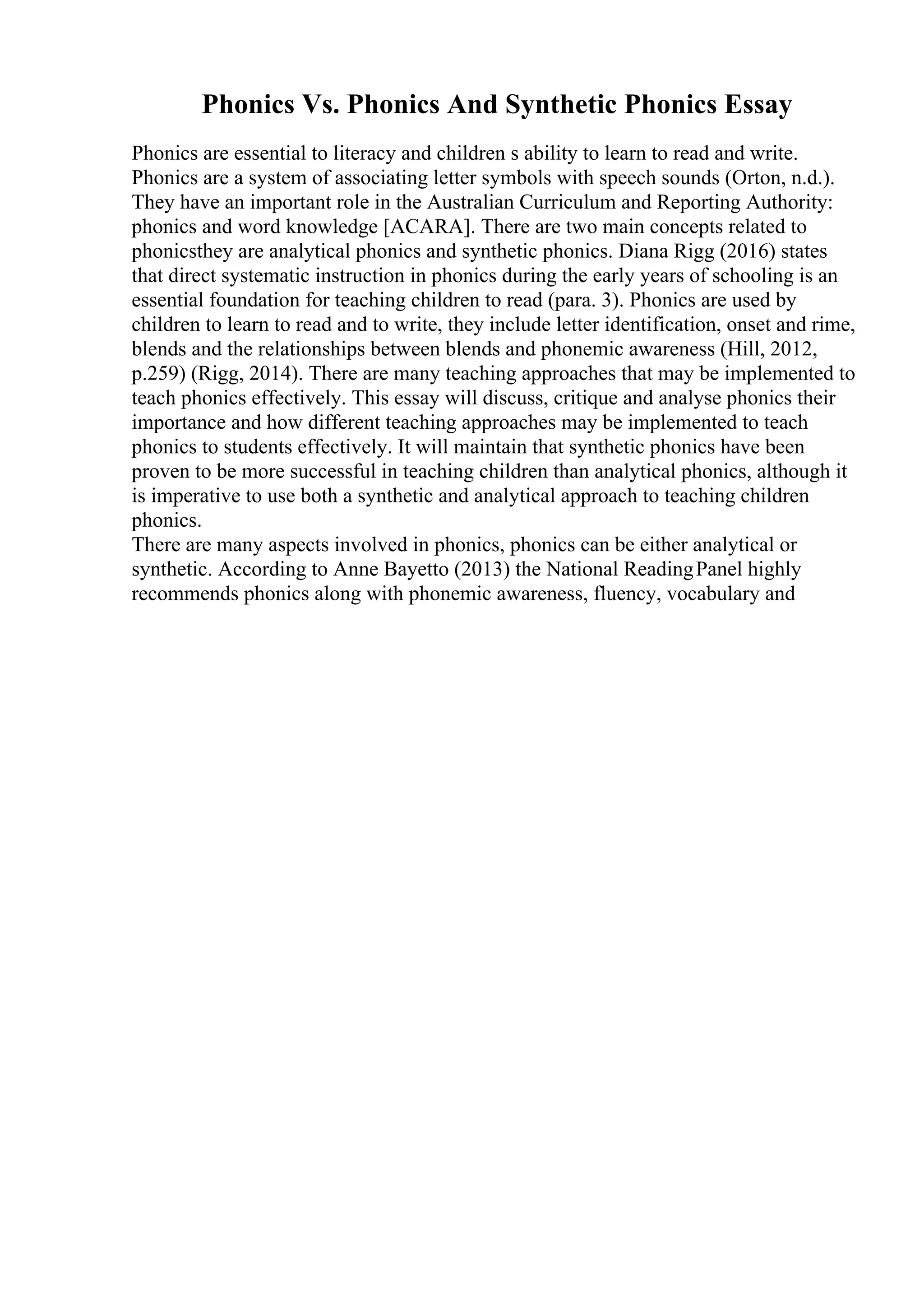 Phonics Vs. Phonics And Synthetic Phonics Essay
Phonics are essential to literacy and children s ability to learn to read and write.
Phonics are a system of associating letter symbols with speech sounds (Orton, n.d.).
They have an important role in the Australian Curriculum and Reporting Authority:
phonics and word knowledge [ACARA]. There are two main concepts related to
phonicsthey are analytical phonics and synthetic phonics. Diana Rigg (2016) states
that direct systematic instruction in phonics during the early years of schooling is an
essential foundation for teaching children to read (para. 3). Phonics are used by
children to learn to read and to write, they include letter identification, onset and rime,
blends and the relationships between blends and phonemic awareness (Hill, 2012,
p.259) (Rigg, 2014). There are many teaching approaches that may be implemented to
teach phonics effectively. This essay will discuss, critique and analyse phonics their
importance and how different teaching approaches may be implemented to teach
phonics to students effectively. It will maintain that synthetic phonics have been
proven to be more successful in teaching children than analytical phonics, although it
is imperative to use both a synthetic and analytical approach to teaching children
phonics.
There are many aspects involved in phonics, phonics can be either analytical or
synthetic. According to Anne Bayetto (2013) the National ReadingPanel highly
recommends phonics along with phonemic awareness, fluency, vocabulary and
 