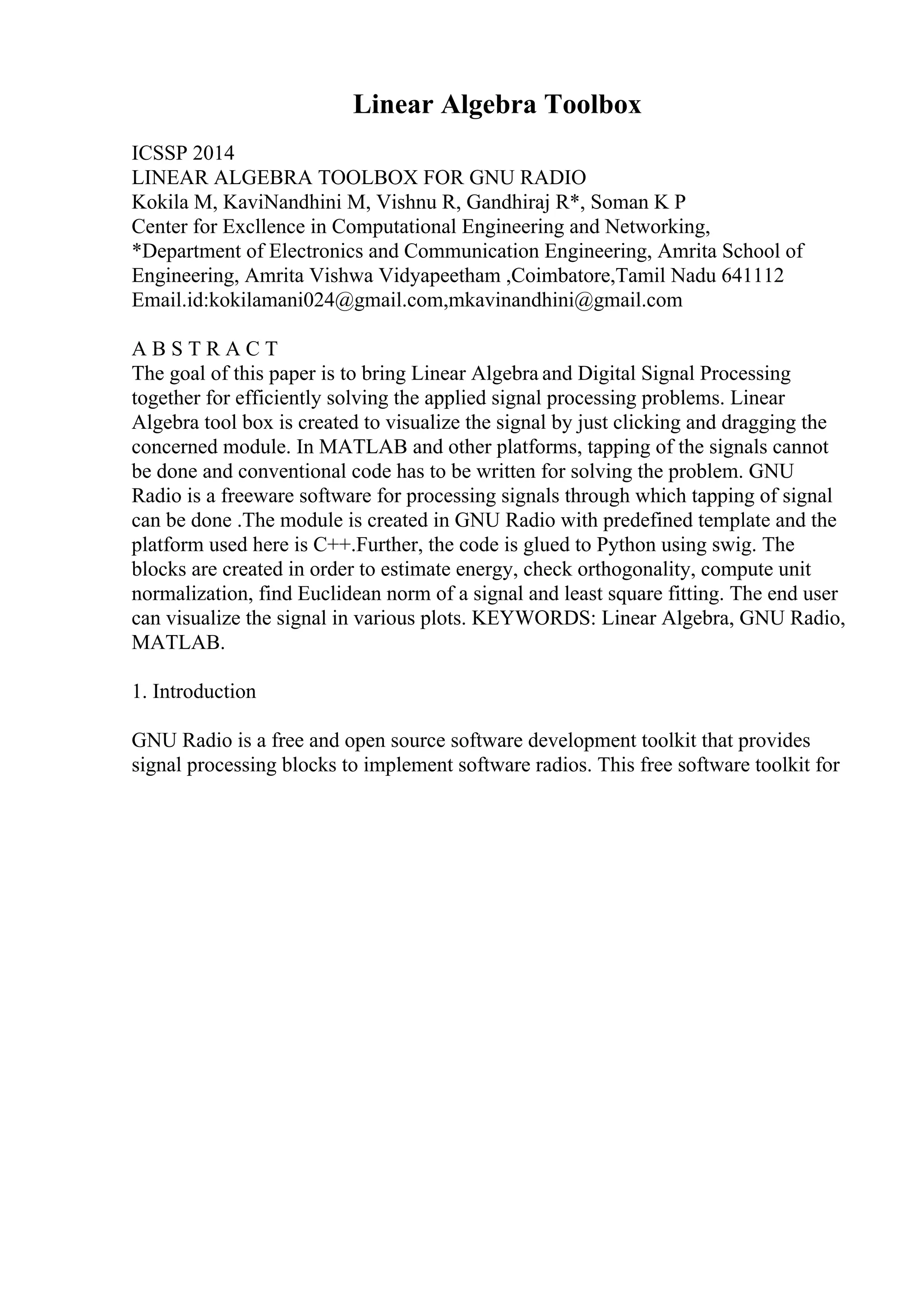 Linear Algebra Toolbox
ICSSP 2014
LINEAR ALGEBRA TOOLBOX FOR GNU RADIO
Kokila M, KaviNandhini M, Vishnu R, Gandhiraj R*, Soman K P
Center for Excllence in Computational Engineering and Networking,
*Department of Electronics and Communication Engineering, Amrita School of
Engineering, Amrita Vishwa Vidyapeetham ,Coimbatore,Tamil Nadu 641112
Email.id:kokilamani024@gmail.com,mkavinandhini@gmail.com
A B S T R A C T
The goal of this paper is to bring Linear Algebra and Digital Signal Processing
together for efficiently solving the applied signal processing problems. Linear
Algebra tool box is created to visualize the signal by just clicking and dragging the
concerned module. In MATLAB and other platforms, tapping of the signals cannot
be done and conventional code has to be written for solving the problem. GNU
Radio is a freeware software for processing signals through which tapping of signal
can be done .The module is created in GNU Radio with predefined template and the
platform used here is C++.Further, the code is glued to Python using swig. The
blocks are created in order to estimate energy, check orthogonality, compute unit
normalization, find Euclidean norm of a signal and least square fitting. The end user
can visualize the signal in various plots. KEYWORDS: Linear Algebra, GNU Radio,
MATLAB.
1. Introduction
GNU Radio is a free and open source software development toolkit that provides
signal processing blocks to implement software radios. This free software toolkit for
 