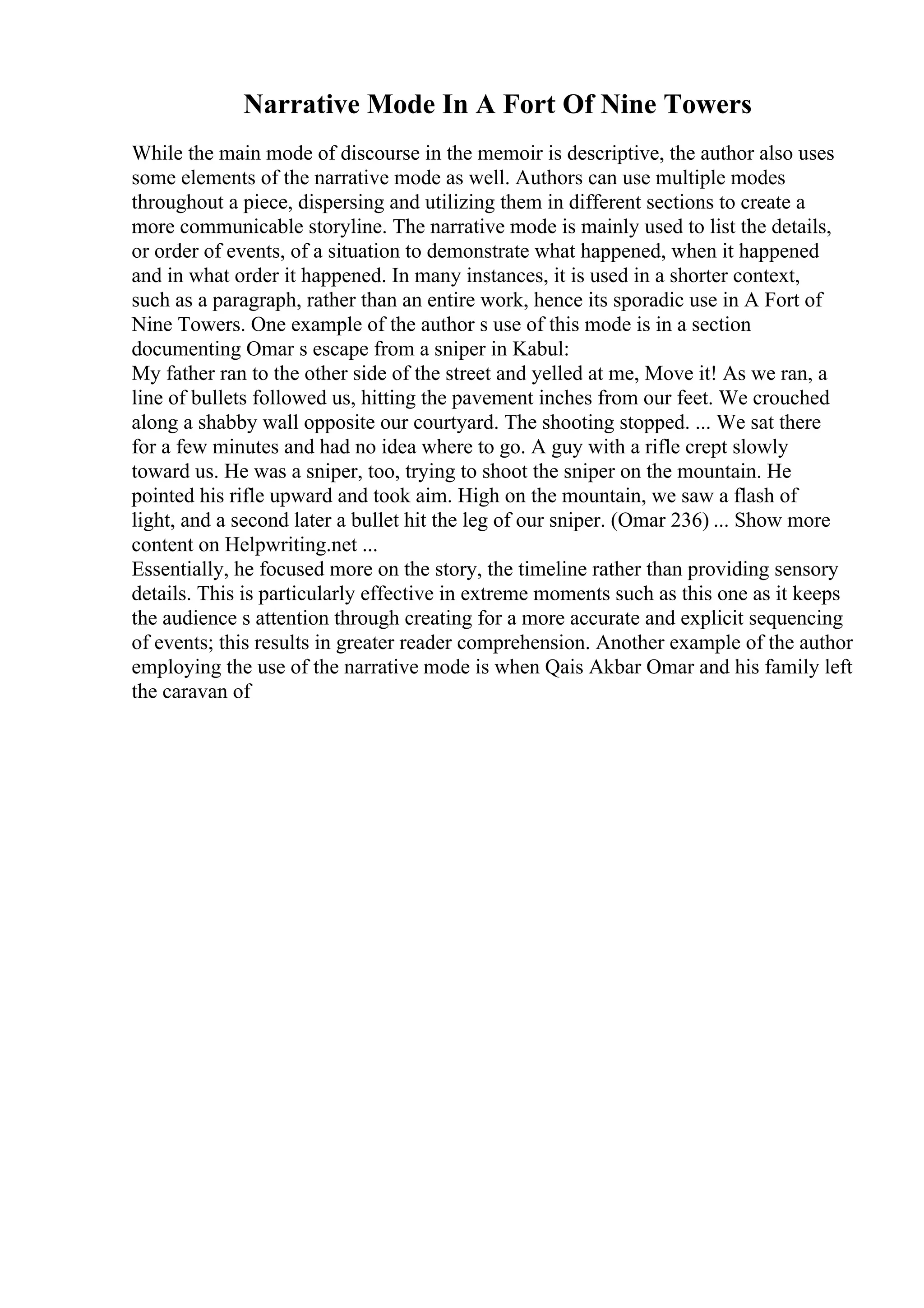 Narrative Mode In A Fort Of Nine Towers
While the main mode of discourse in the memoir is descriptive, the author also uses
some elements of the narrative mode as well. Authors can use multiple modes
throughout a piece, dispersing and utilizing them in different sections to create a
more communicable storyline. The narrative mode is mainly used to list the details,
or order of events, of a situation to demonstrate what happened, when it happened
and in what order it happened. In many instances, it is used in a shorter context,
such as a paragraph, rather than an entire work, hence its sporadic use in A Fort of
Nine Towers. One example of the author s use of this mode is in a section
documenting Omar s escape from a sniper in Kabul:
My father ran to the other side of the street and yelled at me, Move it! As we ran, a
line of bullets followed us, hitting the pavement inches from our feet. We crouched
along a shabby wall opposite our courtyard. The shooting stopped. ... We sat there
for a few minutes and had no idea where to go. A guy with a rifle crept slowly
toward us. He was a sniper, too, trying to shoot the sniper on the mountain. He
pointed his rifle upward and took aim. High on the mountain, we saw a flash of
light, and a second later a bullet hit the leg of our sniper. (Omar 236) ... Show more
content on Helpwriting.net ...
Essentially, he focused more on the story, the timeline rather than providing sensory
details. This is particularly effective in extreme moments such as this one as it keeps
the audience s attention through creating for a more accurate and explicit sequencing
of events; this results in greater reader comprehension. Another example of the author
employing the use of the narrative mode is when Qais Akbar Omar and his family left
the caravan of
 