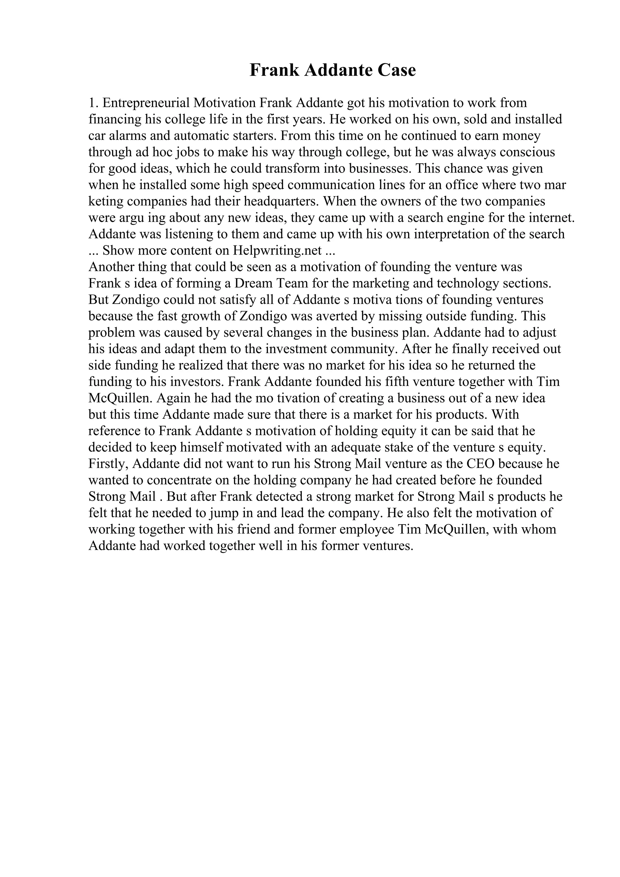 Frank Addante Case
1. Entrepreneurial Motivation Frank Addante got his motivation to work from
financing his college life in the first years. He worked on his own, sold and installed
car alarms and automatic starters. From this time on he continued to earn money
through ad hoc jobs to make his way through college, but he was always conscious
for good ideas, which he could transform into businesses. This chance was given
when he installed some high speed communication lines for an office where two mar
keting companies had their headquarters. When the owners of the two companies
were argu ing about any new ideas, they came up with a search engine for the internet.
Addante was listening to them and came up with his own interpretation of the search
... Show more content on Helpwriting.net ...
Another thing that could be seen as a motivation of founding the venture was
Frank s idea of forming a Dream Team for the marketing and technology sections.
But Zondigo could not satisfy all of Addante s motiva tions of founding ventures
because the fast growth of Zondigo was averted by missing outside funding. This
problem was caused by several changes in the business plan. Addante had to adjust
his ideas and adapt them to the investment community. After he finally received out
side funding he realized that there was no market for his idea so he returned the
funding to his investors. Frank Addante founded his fifth venture together with Tim
McQuillen. Again he had the mo tivation of creating a business out of a new idea
but this time Addante made sure that there is a market for his products. With
reference to Frank Addante s motivation of holding equity it can be said that he
decided to keep himself motivated with an adequate stake of the venture s equity.
Firstly, Addante did not want to run his Strong Mail venture as the CEO because he
wanted to concentrate on the holding company he had created before he founded
Strong Mail . But after Frank detected a strong market for Strong Mail s products he
felt that he needed to jump in and lead the company. He also felt the motivation of
working together with his friend and former employee Tim McQuillen, with whom
Addante had worked together well in his former ventures.
 