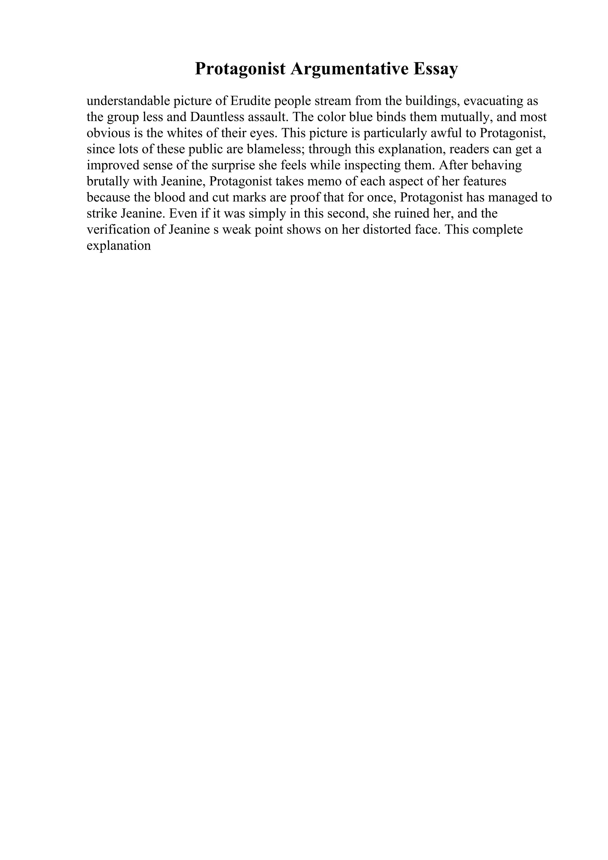 Protagonist Argumentative Essay
understandable picture of Erudite people stream from the buildings, evacuating as
the group less and Dauntless assault. The color blue binds them mutually, and most
obvious is the whites of their eyes. This picture is particularly awful to Protagonist,
since lots of these public are blameless; through this explanation, readers can get a
improved sense of the surprise she feels while inspecting them. After behaving
brutally with Jeanine, Protagonist takes memo of each aspect of her features
because the blood and cut marks are proof that for once, Protagonist has managed to
strike Jeanine. Even if it was simply in this second, she ruined her, and the
verification of Jeanine s weak point shows on her distorted face. This complete
explanation
 