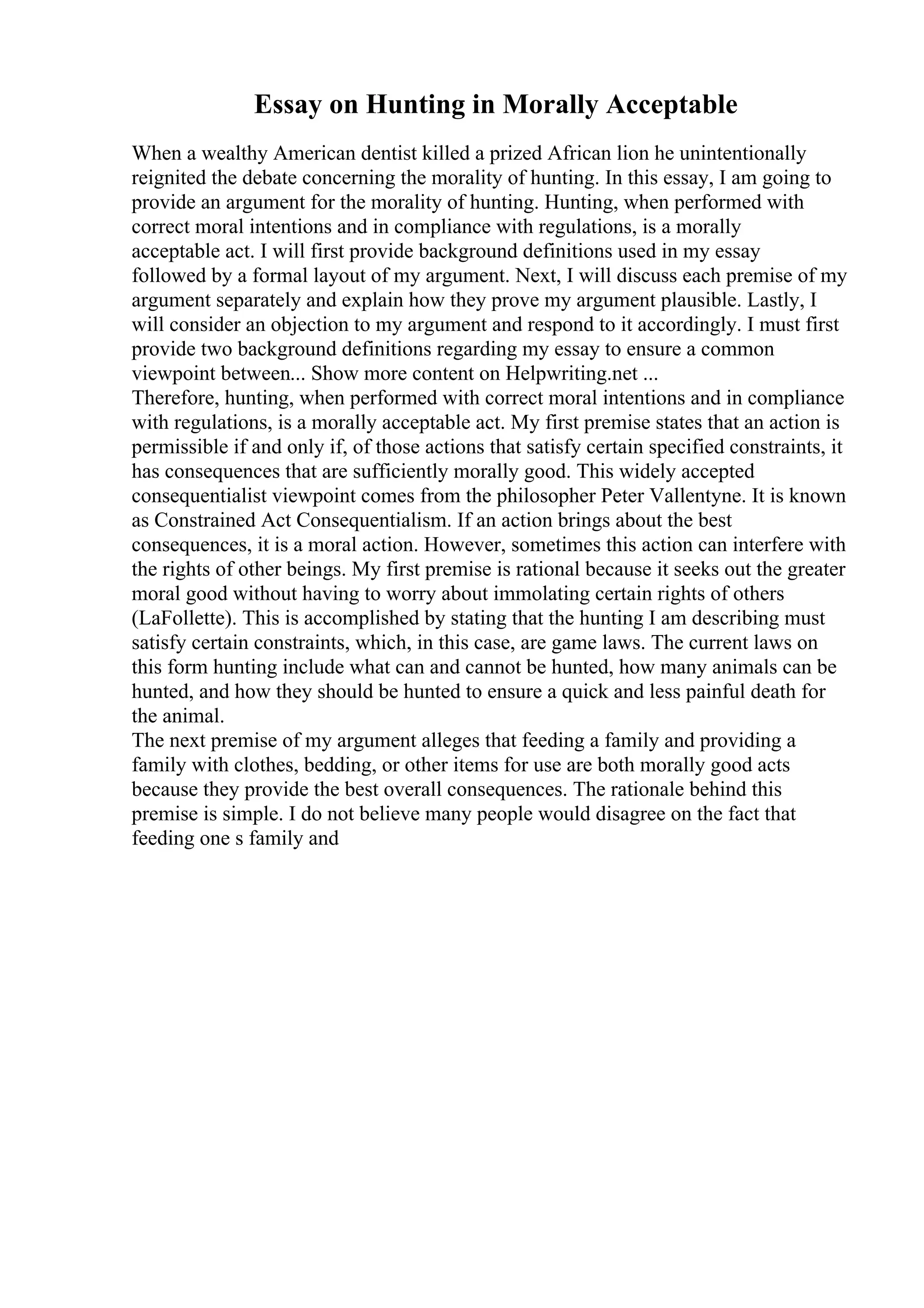 Essay on Hunting in Morally Acceptable
When a wealthy American dentist killed a prized African lion he unintentionally
reignited the debate concerning the morality of hunting. In this essay, I am going to
provide an argument for the morality of hunting. Hunting, when performed with
correct moral intentions and in compliance with regulations, is a morally
acceptable act. I will first provide background definitions used in my essay
followed by a formal layout of my argument. Next, I will discuss each premise of my
argument separately and explain how they prove my argument plausible. Lastly, I
will consider an objection to my argument and respond to it accordingly. I must first
provide two background definitions regarding my essay to ensure a common
viewpoint between... Show more content on Helpwriting.net ...
Therefore, hunting, when performed with correct moral intentions and in compliance
with regulations, is a morally acceptable act. My first premise states that an action is
permissible if and only if, of those actions that satisfy certain specified constraints, it
has consequences that are sufficiently morally good. This widely accepted
consequentialist viewpoint comes from the philosopher Peter Vallentyne. It is known
as Constrained Act Consequentialism. If an action brings about the best
consequences, it is a moral action. However, sometimes this action can interfere with
the rights of other beings. My first premise is rational because it seeks out the greater
moral good without having to worry about immolating certain rights of others
(LaFollette). This is accomplished by stating that the hunting I am describing must
satisfy certain constraints, which, in this case, are game laws. The current laws on
this form hunting include what can and cannot be hunted, how many animals can be
hunted, and how they should be hunted to ensure a quick and less painful death for
the animal.
The next premise of my argument alleges that feeding a family and providing a
family with clothes, bedding, or other items for use are both morally good acts
because they provide the best overall consequences. The rationale behind this
premise is simple. I do not believe many people would disagree on the fact that
feeding one s family and
 