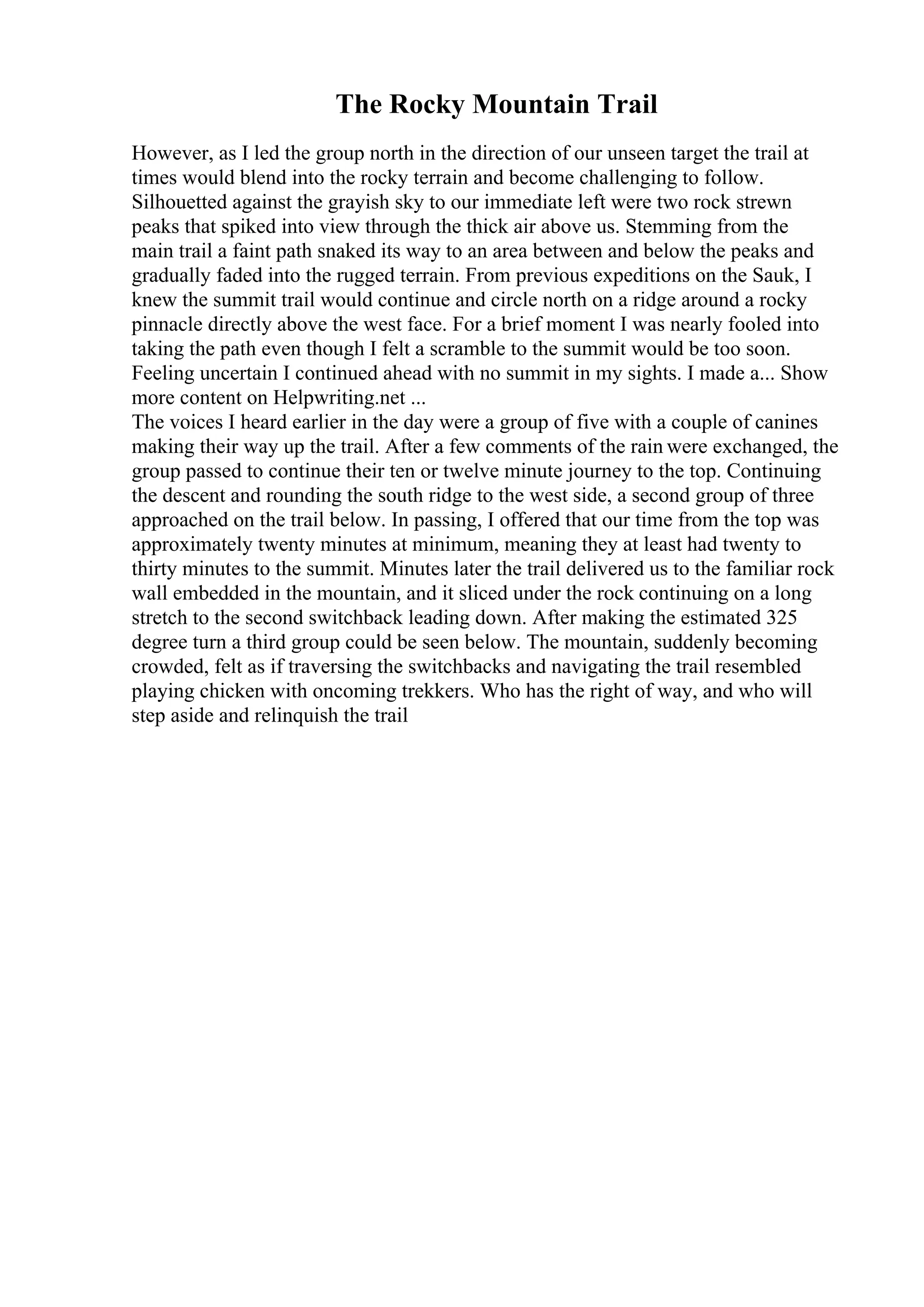 The Rocky Mountain Trail
However, as I led the group north in the direction of our unseen target the trail at
times would blend into the rocky terrain and become challenging to follow.
Silhouetted against the grayish sky to our immediate left were two rock strewn
peaks that spiked into view through the thick air above us. Stemming from the
main trail a faint path snaked its way to an area between and below the peaks and
gradually faded into the rugged terrain. From previous expeditions on the Sauk, I
knew the summit trail would continue and circle north on a ridge around a rocky
pinnacle directly above the west face. For a brief moment I was nearly fooled into
taking the path even though I felt a scramble to the summit would be too soon.
Feeling uncertain I continued ahead with no summit in my sights. I made a... Show
more content on Helpwriting.net ...
The voices I heard earlier in the day were a group of five with a couple of canines
making their way up the trail. After a few comments of the rain were exchanged, the
group passed to continue their ten or twelve minute journey to the top. Continuing
the descent and rounding the south ridge to the west side, a second group of three
approached on the trail below. In passing, I offered that our time from the top was
approximately twenty minutes at minimum, meaning they at least had twenty to
thirty minutes to the summit. Minutes later the trail delivered us to the familiar rock
wall embedded in the mountain, and it sliced under the rock continuing on a long
stretch to the second switchback leading down. After making the estimated 325
degree turn a third group could be seen below. The mountain, suddenly becoming
crowded, felt as if traversing the switchbacks and navigating the trail resembled
playing chicken with oncoming trekkers. Who has the right of way, and who will
step aside and relinquish the trail
 