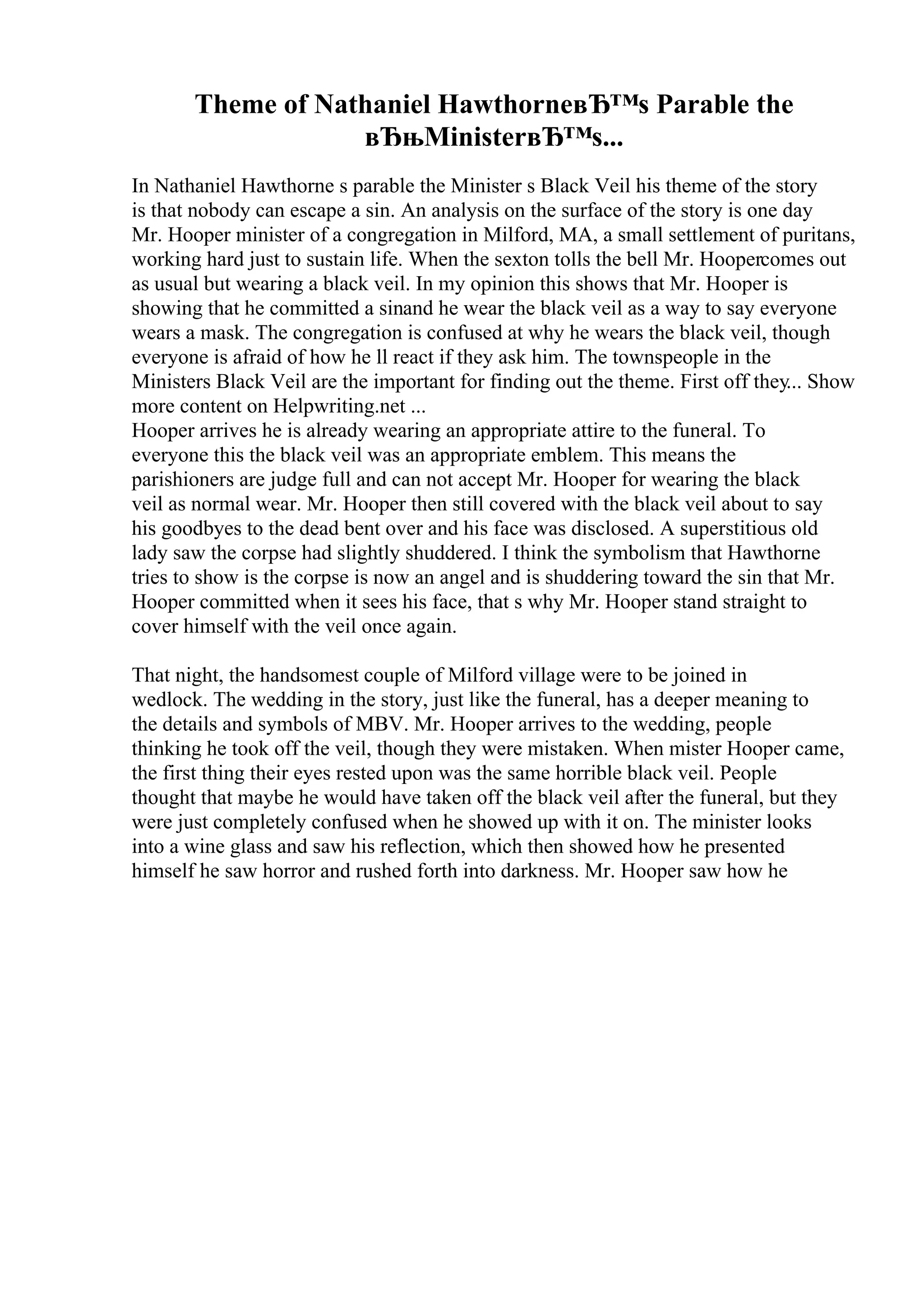 Theme of Nathaniel HawthorneвЂ™s Parable the
вЂњMinisterвЂ™s...
In Nathaniel Hawthorne s parable the Minister s Black Veil his theme of the story
is that nobody can escape a sin. An analysis on the surface of the story is one day
Mr. Hooper minister of a congregation in Milford, MA, a small settlement of puritans,
working hard just to sustain life. When the sexton tolls the bell Mr. Hoopercomes out
as usual but wearing a black veil. In my opinion this shows that Mr. Hooper is
showing that he committed a sinand he wear the black veil as a way to say everyone
wears a mask. The congregation is confused at why he wears the black veil, though
everyone is afraid of how he ll react if they ask him. The townspeople in the
Ministers Black Veil are the important for finding out the theme. First off they... Show
more content on Helpwriting.net ...
Hooper arrives he is already wearing an appropriate attire to the funeral. To
everyone this the black veil was an appropriate emblem. This means the
parishioners are judge full and can not accept Mr. Hooper for wearing the black
veil as normal wear. Mr. Hooper then still covered with the black veil about to say
his goodbyes to the dead bent over and his face was disclosed. A superstitious old
lady saw the corpse had slightly shuddered. I think the symbolism that Hawthorne
tries to show is the corpse is now an angel and is shuddering toward the sin that Mr.
Hooper committed when it sees his face, that s why Mr. Hooper stand straight to
cover himself with the veil once again.
That night, the handsomest couple of Milford village were to be joined in
wedlock. The wedding in the story, just like the funeral, has a deeper meaning to
the details and symbols of MBV. Mr. Hooper arrives to the wedding, people
thinking he took off the veil, though they were mistaken. When mister Hooper came,
the first thing their eyes rested upon was the same horrible black veil. People
thought that maybe he would have taken off the black veil after the funeral, but they
were just completely confused when he showed up with it on. The minister looks
into a wine glass and saw his reflection, which then showed how he presented
himself he saw horror and rushed forth into darkness. Mr. Hooper saw how he
 
