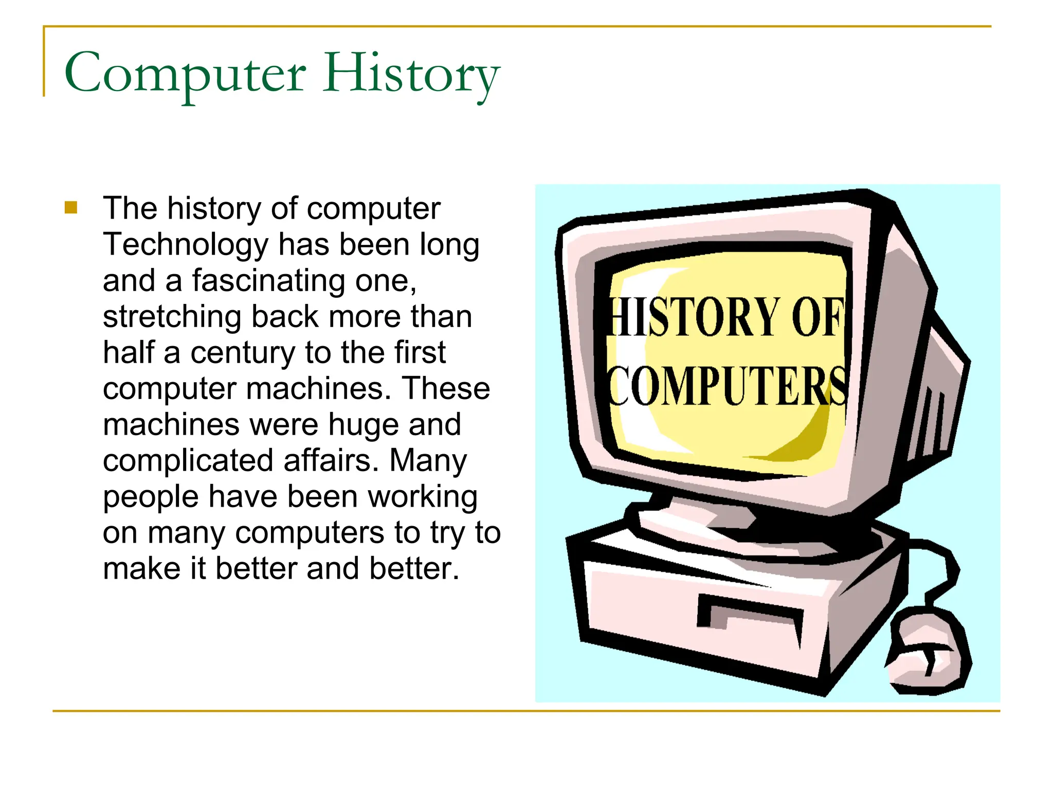 Computer History The history of computer Technology has been long and a fascinating one, stretching back more than half a century to the first computer machines. These machines were huge and complicated affairs. Many people have been working on many computers to try to make it better and better.  