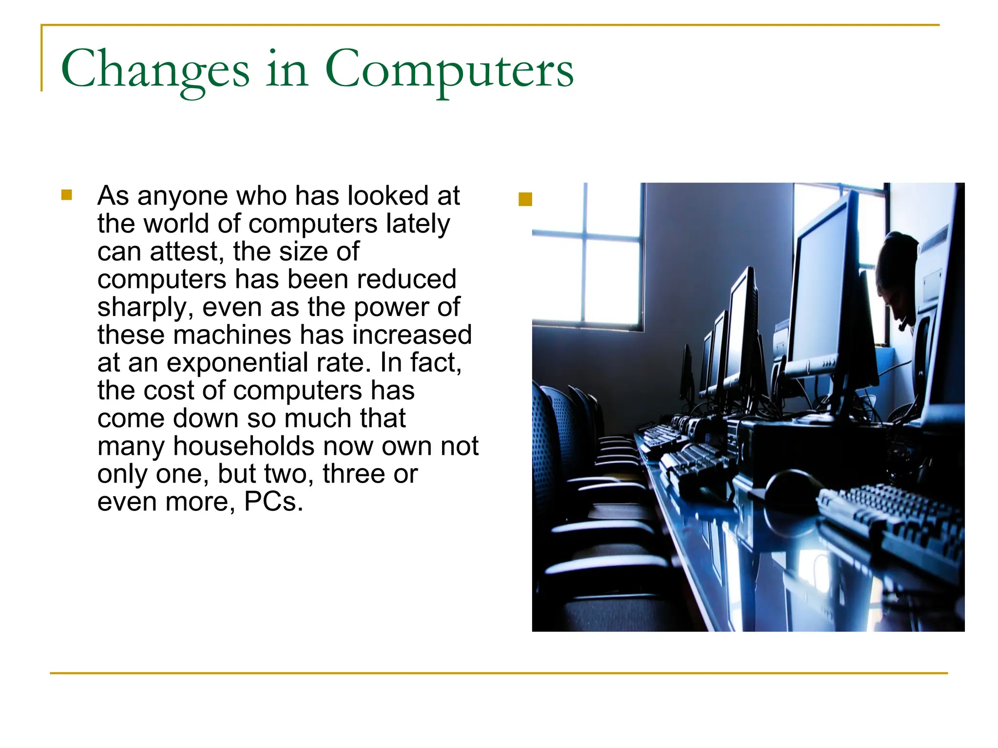 Changes in Computers As anyone who has looked at the world of computers lately can attest, the size of computers has been reduced sharply, even as the power of these machines has increased at an exponential rate. In fact, the cost of computers has come down so much that many households now own not only one, but two, three or even more, PCs. 