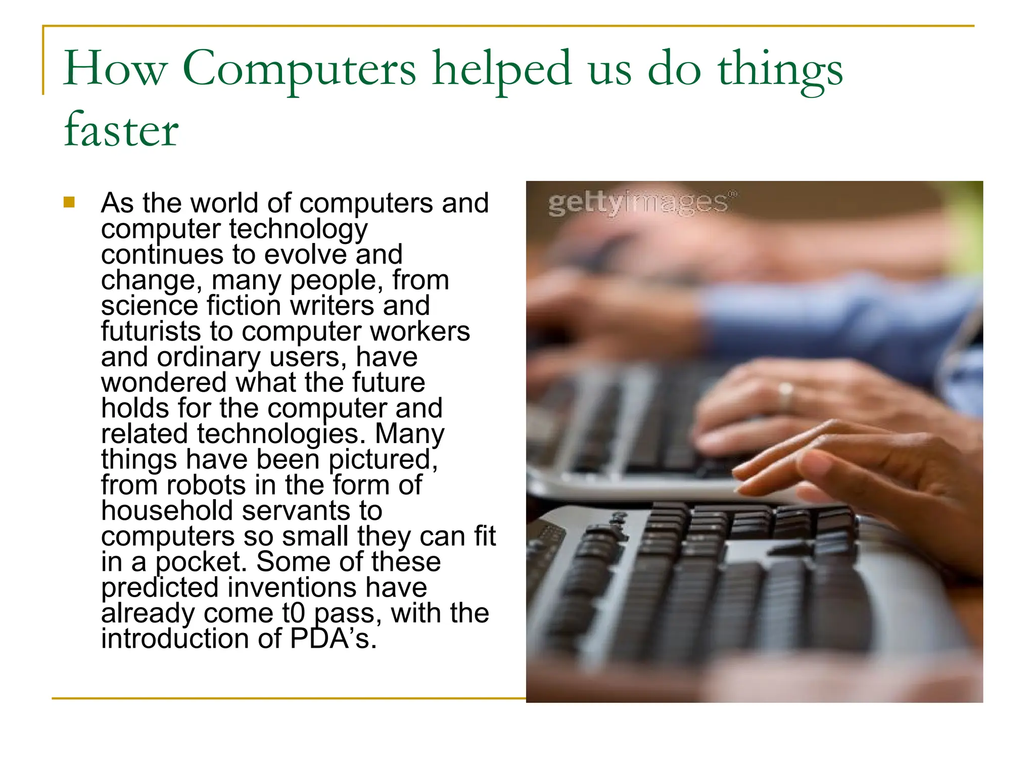 How Computers helped us do things faster As the world of computers and computer technology continues to evolve and change, many people, from science fiction writers and futurists to computer workers and ordinary users, have wondered what the future holds for the computer and related technologies. Many things have been pictured, from robots in the form of household servants to computers so small they can fit in a pocket. Some of these predicted inventions have already come t0 pass, with the introduction of PDA’s.  