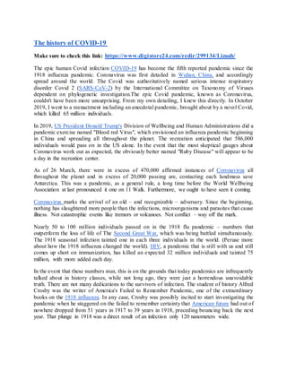 The history of COVID-19
Make sure to check this link: https://www.digistore24.com/redir/299134/Lizaah/
The epic human Covid infection COVID-19 has become the fifth reported pandemic since the
1918 influenza pandemic. Coronavirus was first detailed in Wuhan, China, and accordingly
spread around the world. The Covid was authoritatively named serious intense respiratory
disorder Covid 2 (SARS-CoV-2) by the International Committee on Taxonomy of Viruses
dependent on phylogenetic investigation.The epic Covid pandemic, known as Coronavirus,
couldn't have been more unsurprising. From my own detailing, I knew this directly. In October
2019, I went to a reenactment including an anecdotal pandemic, brought about by a novel Covid,
which killed 65 million individuals.
In 2019, US President Donald Trump's Division of Wellbeing and Human Administrations did a
pandemic exercise named "Blood red Virus", which envisioned an influenza pandemic beginning
in China and spreading all throughout the planet. The recreation anticipated that 586,000
individuals would pass on in the US alone. In the event that the most skeptical gauges about
Coronavirus work out as expected, the obviously better named "Ruby Disease" will appear to be
a day in the recreation center.
As of 26 March, there were in excess of 470,000 affirmed instances of Coronavirus all
throughout the planet and in excess of 20,000 passing are, contacting each landmass save
Antarctica. This was a pandemic, as a general rule, a long time before the World Wellbeing
Association at last pronounced it one on 11 Walk. Furthermore, we ought to have seen it coming.
Coronavirus marks the arrival of an old – and recognizable – adversary. Since the beginning,
nothing has slaughtered more people than the infections, microorganisms and parasites that cause
illness. Not catastrophic events like tremors or volcanoes. Not conflict – way off the mark.
Nearly 50 to 100 million individuals passed on in the 1918 flu pandemic – numbers that
outperform the loss of life of The Second Great War, which was being battled simultaneously.
The 1918 seasonal infection tainted one in each three individuals in the world. (Peruse more
about how the 1918 influenza changed the world). HIV, a pandemic that is still with us and still
comes up short on immunization, has killed an expected 32 million individuals and tainted 75
million, with more added each day.
In the event that these numbers stun, this is on the grounds that today pandemics are infrequently
talked about in history classes, while not long ago, they were just a horrendous unavoidable
truth. There are not many dedications to the survivors of infection. The student of history Alfred
Crosby was the writer of America's Failed to Remember Pandemic, one of the extraordinary
books on the 1918 influenza. In any case, Crosby was possibly incited to start investigating the
pandemic when he staggered on the failed to remember certainty that American future had out of
nowhere dropped from 51 years in 1917 to 39 years in 1918, preceding bouncing back the next
year. That plunge in 1918 was a direct result of an infection only 120 nanometers wide.
 